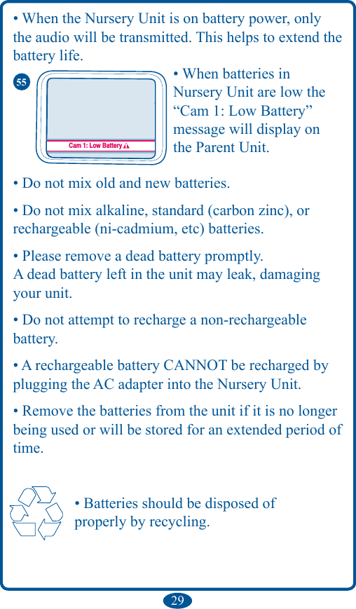 29• When the Nursery Unit is on battery power, only the audio will be transmitted. This helps to extend the battery life.• When batteries in  Nursery Unit are low the “Cam 1: Low Battery”  message will display on  the Parent Unit.• Do not mix old and new batteries.• Do not mix alkaline, standard (carbon zinc), orrechargeable (ni-cadmium, etc) batteries.• Please remove a dead battery promptly.A dead battery left in the unit may leak, damaging your unit.• Do not attempt to recharge a non-rechargeable  battery.• A rechargeable battery CANNOT be recharged by plugging the AC adapter into the Nursery Unit.• Remove the batteries from the unit if it is no longer being used or will be stored for an extended period of time.   • Batteries should be disposed of    properly by recycling.Cam 1: Low Battery Cám 1 : Pila descargadaCam. 1 : Pile faible55
