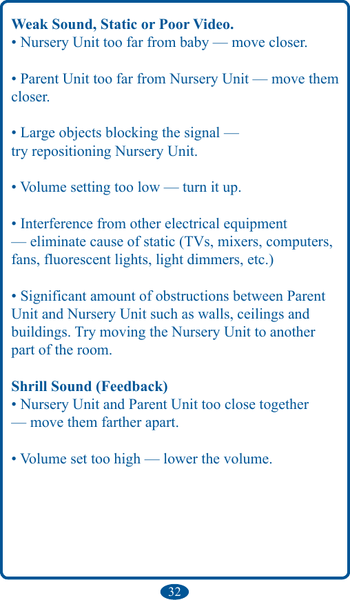 32Weak Sound, Static or Poor Video.• Nursery Unit too far from baby — move closer.• Parent Unit too far from Nursery Unit — move them closer.• Large objects blocking the signal —try repositioning Nursery Unit.• Volume setting too low — turn it up.• Interference from other electrical equipment — eliminate cause of static (TVs, mixers, computers, fans, fluorescent lights, light dimmers, etc.)• Significant amount of obstructions between Parent Unit and Nursery Unit such as walls, ceilings andbuildings. Try moving the Nursery Unit to another part of the room.Shrill Sound (Feedback)• Nursery Unit and Parent Unit too close together — move them farther apart.• Volume set too high — lower the volume.