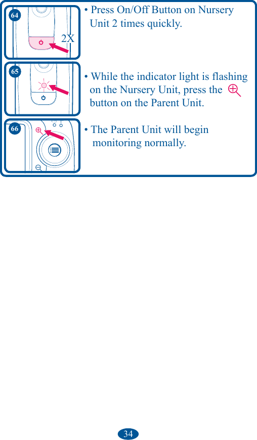 34    • Press On/Off Button on Nursery       Unit 2 times quickly.    • While the indicator light is flashing      on the Nursery Unit, press the          button on the Parent Unit.    • The Parent Unit will begin        monitoring normally.65642X66
