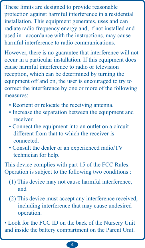 4These limits are designed to provide reasonable  protection against harmful interference in a residential installation. This equipment generates, uses and can radiate radio frequency energy and, if not installed and used in  accordance with the instructions, may cause harmful interference to radio communications.However, there is no guarantee that interference will not occur in a particular installation. If this equipment does cause harmful interference to radio or television reception, which can be determined by turning the equipment off and on, the user is encouraged to try to correct the interference by one or more of the following measures:   • Reorient or relocate the receiving antenna.    • Increase the separation between the equipment and           receiver.    • Connect the equipment into an outlet on a circuit         different from that to which the receiver is        connected.    • Consult the dealer or an experienced radio/TV         technician for help.This device complies with part 15 of the FCC Rules.Operation is subject to the following two conditions :   (1) This device may not cause harmful interference,           and    (2) This device must accept any interference received,          including interference that may cause undesired           operation.• Look for the FCC ID on the back of the Nursery Unit and inside the battery compartment on the Parent Unit.