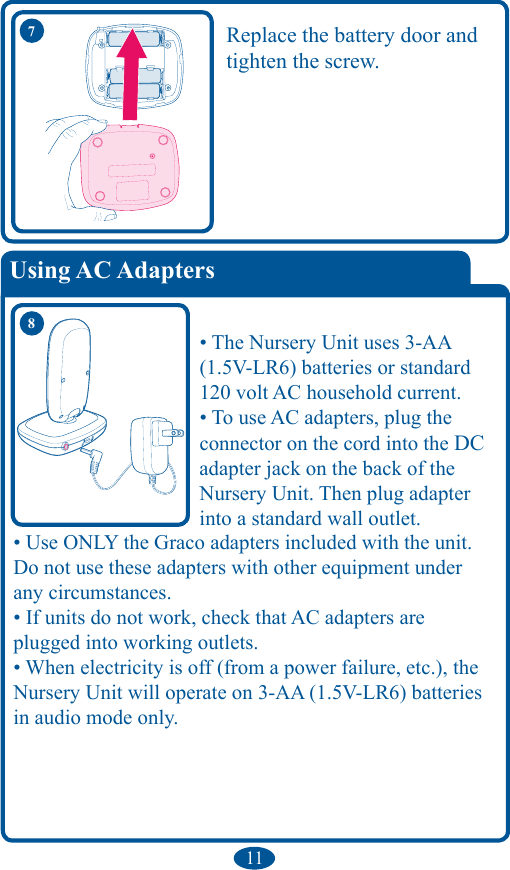 11Replace the battery door and tighten the screw.• The Nursery Unit uses 3-AA (1.5V-LR6) batteries or standard 120 volt AC household current. • To use AC adapters, plug the  connector on the cord into the DC adapter jack on the back of the Nursery Unit. Then plug adapter into a standard wall outlet. • Use ONLY the Graco adapters included with the unit. Do not use these adapters with other equipment under any circumstances. • If units do not work, check that AC adapters are plugged into working outlets. • When electricity is off (from a power failure, etc.), the Nursery Unit will operate on 3-AA (1.5V-LR6) batteries in audio mode only.  87Using AC Adapters