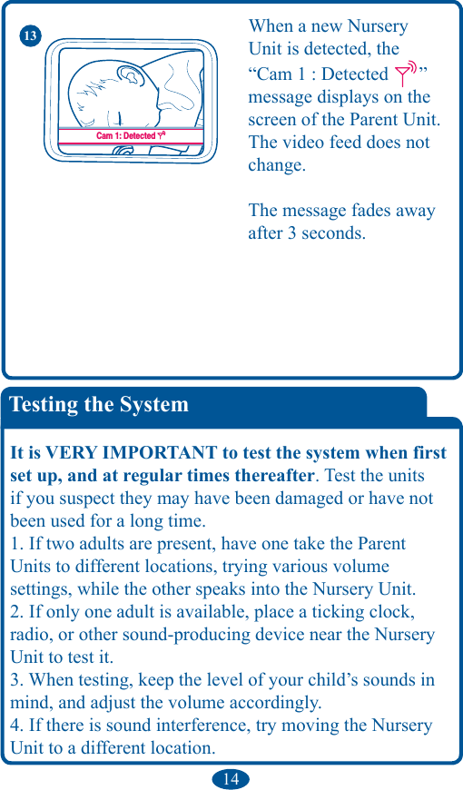 14Testing the SystemIt is VERY IMPORTANT to test the system when first set up, and at regular times thereafter. Test the units if you suspect they may have been damaged or have not been used for a long time. 1. If two adults are present, have one take the Parent Units to different locations, trying various volume  settings, while the other speaks into the Nursery Unit. 2. If only one adult is available, place a ticking clock, radio, or other sound-producing device near the Nursery Unit to test it. 3. When testing, keep the level of your child’s sounds in mind, and adjust the volume accordingly. 4. If there is sound interference, try moving the Nursery Unit to a different location.Cam. 1 : DétectéeCam. 1 : Perte de signalCam 1: DetectedCam 1: Lost SignalCam 1: DetectadaCam 1: Pérdida de la señalWhen a new Nursery  Unit is detected, the  “Cam 1 : Detected  ” message displays on the screen of the Parent Unit. The video feed does not change. The message fades away after 3 seconds.13