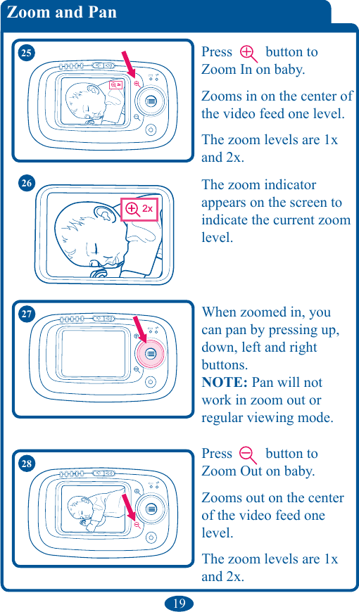 19Zoom and PanThe zoom indicator  appears on the screen to indicate the current zoom level. 2x2x2x2x2625 Press   button to Zoom In on baby.Zooms in on the center of the video feed one level. The zoom levels are 1x and 2x.2x28 Press   button to Zoom Out on baby.Zooms out on the center of the video feed one level. The zoom levels are 1x and 2x.27 When zoomed in, you can pan by pressing up, down, left and right  buttons.NOTE: Pan will not work in zoom out or regular viewing mode.