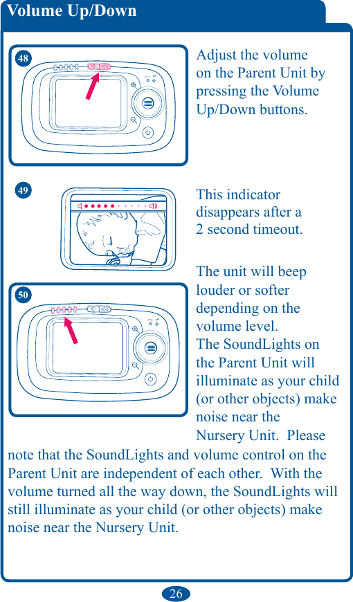 26Volume Up/Down48 Adjust the volume on the Parent Unit by pressing the Volume Up/Down buttons. 50The unit will beep louder or softer  depending on the  volume level.The SoundLights on the Parent Unit will illuminate as your child (or other objects) make noise near the  Nursery Unit.  Please note that the SoundLights and volume control on the Parent Unit are independent of each other.  With the volume turned all the way down, the SoundLights will still illuminate as your child (or other objects) make noise near the Nursery Unit.49 This indicator  disappears after a  2 second timeout. 