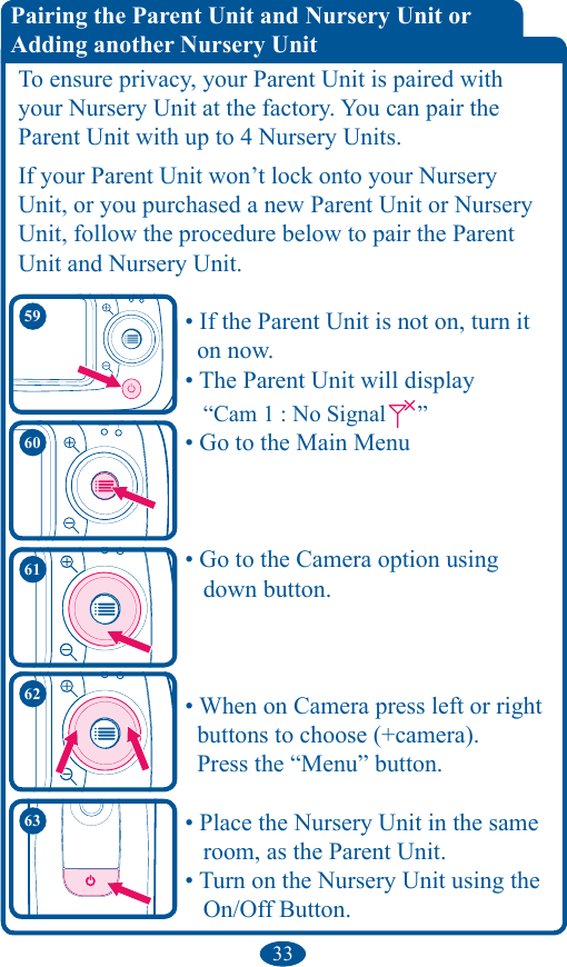 33To ensure privacy, your Parent Unit is paired with your Nursery Unit at the factory. You can pair the  Parent Unit with up to 4 Nursery Units.If your Parent Unit won’t lock onto your Nursery Unit, or you purchased a new Parent Unit or Nursery Unit, follow the procedure below to pair the Parent Unit and Nursery Unit.    • If the Parent Unit is not on, turn it      on now.    • The Parent Unit will display         “Cam 1 : No Signal ”    • Go to the Main Menu    • Go to the Camera option using        down button.    • When on Camera press left or right      buttons to choose (+camera).      Press the “Menu” button.    • Place the Nursery Unit in the same       room, as the Parent Unit.    • Turn on the Nursery Unit using the       On/Off Button. Pairing the Parent Unit and Nursery Unit or  Adding another Nursery Unit6061625963