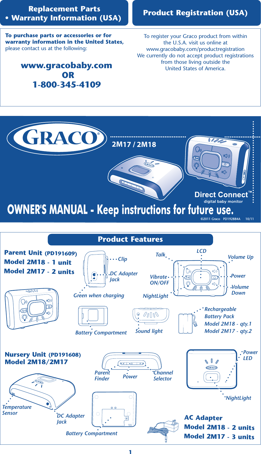 2M17 / 2M18Product Features Parent Unit (PD191609)Model 2M18 - 1 unitModel 2M17 - 2 units Replacement Parts  • Warranty Information (USA) www.gracobaby.com   OR 1-800-345-4109To register your Graco product from within  the U.S.A. visit us online at  www.gracobaby.com/productregistration  We currently do not accept product registrations  from those living outside the  United States of America. Product Registration (USA) To purchase parts or accessories or for  warranty information in the United States, please contact us at the following:©2011 Graco   PD192884A     10/11 Nursery Unit (PD191608)Model 2M18/2M17ClipDC Adapter  JackGreen when chargingSound lightBattery Compartment1LCDVolume Up Volume  Down Power TalkNightLightVibrate ON/OFFAC AdapterModel 2M18 - 2 unitsModel 2M17 - 3 unitsDC Adapter  JackBattery CompartmentPower Parent FinderChannel SelectorNightLightRechargeableBattery PackModel 2M18 - qty.1 Model 2M17 - qty.2 Temperature SensorPower  LED
