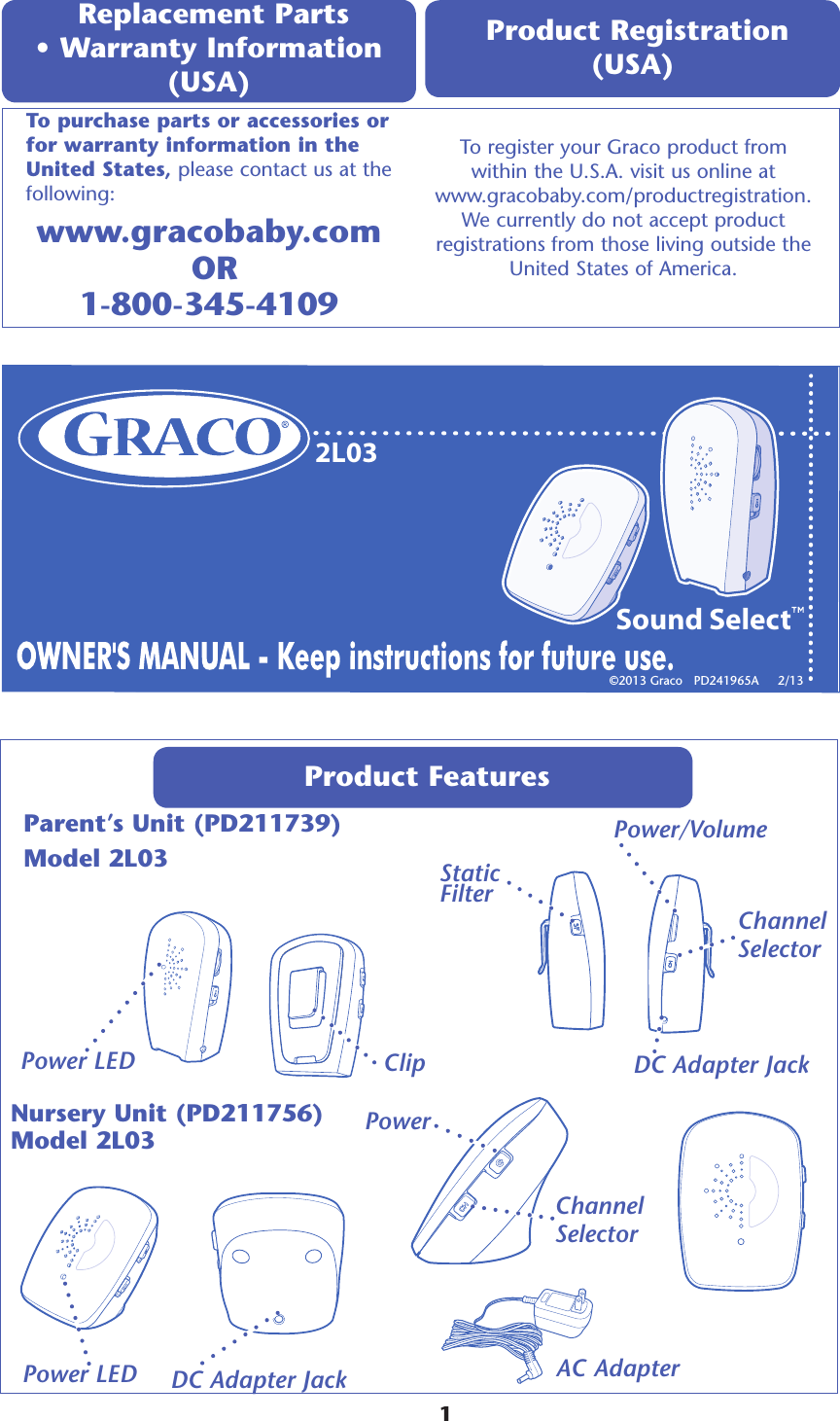 2L03Sound SelectProduct Features Parent’s Unit (PD211739)Model 2L03 Power Power/Volume Clip DC Adapter Jack AC Adapter Replacement Parts  • Warranty Information (USA) www.gracobaby.com   OR 1-800-345-4109To register your Graco product from  within the U.S.A. visit us online at  www.gracobaby.com/productregistration.  We currently do not accept product  registrations from those living outside the  United States of America. Product Registration (USA) To purchase parts or accessories or for warranty information in the United States, please contact us at the following:©2013 Graco   PD241965A     2/13  Channel  SelectorNursery Unit (PD211756) Model 2L03     1DC Adapter Jack Channel  SelectorStatic FilterPower LEDPower LED
