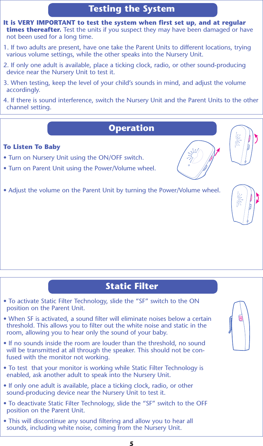 It is VERY IMPORTANT to test the system when first set up, and at regular times thereafter. Test the units if you suspect they may have been damaged or have not been used for a long time. 1. If two adults are present, have one take the Parent Units to different locations, trying various volume settings, while the other speaks into the Nursery Unit. 2. If only one adult is available, place a ticking clock, radio, or other sound-producing device near the Nursery Unit to test it. 3. When testing, keep the level of your child’s sounds in mind, and adjust the volume accordingly. 4. If there is sound interference, switch the Nursery Unit and the Parent Units to the other channel setting.OperationTo Listen To Baby• Turn on Nursery Unit using the ON/OFF switch.• Turn on Parent Unit using the Power/Volume wheel.• Adjust the volume on the Parent Unit by turning the Power/Volume wheel.  Testing the System5• To activate Static Filter Technology, slide the “SF” switch to the ON position on the Parent Unit.  • When SF is activated, a sound filter will eliminate noises below a certain threshold. This allows you to filter out the white noise and static in the room, allowing you to hear only the sound of your baby. • If no sounds inside the room are louder than the threshold, no sound will be transmitted at all through the speaker. This should not be con-fused with the monitor not working. • To test  that your monitor is working while Static Filter Technology is enabled, ask another adult to speak into the Nursery Unit. • If only one adult is available, place a ticking clock, radio, or other sound-producing device near the Nursery Unit to test it. • To deactivate Static Filter Technology, slide the “SF” switch to the OFF position on the Parent Unit. • This will discontinue any sound filtering and allow you to hear all sounds, including white noise, coming from the Nursery Unit. Static Filter