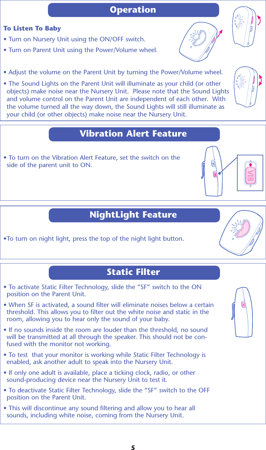 OperationTo Listen To Baby• Turn on Nursery Unit using the ON/OFF switch.• Turn on Parent Unit using the Power/Volume wheel.• Adjust the volume on the Parent Unit by turning the Power/Volume wheel.  • The Sound Lights on the Parent Unit will illuminate as your child (or other objects) make noise near the Nursery Unit.  Please note that the Sound Lights and volume control on the Parent Unit are independent of each other.  With the volume turned all the way down, the Sound Lights will still illuminate as your child (or other objects) make noise near the Nursery Unit. 5• To turn on the Vibration Alert Feature, set the switch on the side of the parent unit to ON.Vibration Alert Feature•To turn on night light, press the top of the night light button.NightLight Feature• To activate Static Filter Technology, slide the “SF” switch to the ON position on the Parent Unit.  • When SF is activated, a sound filter will eliminate noises below a certain threshold. This allows you to filter out the white noise and static in the room, allowing you to hear only the sound of your baby. • If no sounds inside the room are louder than the threshold, no sound will be transmitted at all through the speaker. This should not be con-fused with the monitor not working. • To test  that your monitor is working while Static Filter Technology is enabled, ask another adult to speak into the Nursery Unit. • If only one adult is available, place a ticking clock, radio, or other sound-producing device near the Nursery Unit to test it. • To deactivate Static Filter Technology, slide the “SF” switch to the OFF position on the Parent Unit. • This will discontinue any sound filtering and allow you to hear all sounds, including white noise, coming from the Nursery Unit. Static Filter
