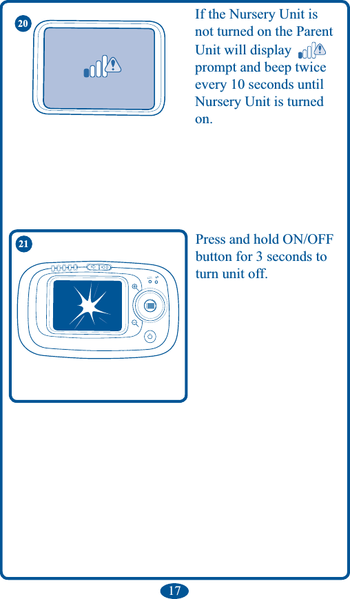 17Press and hold ON/OFF button for 3 seconds to turn unit off. If the Nursery Unit is not turned on the Parent Unit will display   prompt and beep twice every 10 seconds until  Nursery Unit is turned on.