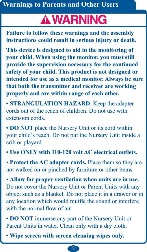 2Failure to follow these warnings and the assembly instructions could result in serious injury or death.This device is designed to aid in the monitoring of your child. When using the monitor, you must still provide the supervision necessary for the continued safety of your child. This product is not designed or intended for use as a medical monitor. Always be sure that both the transmitter and receiver are working properly and are within range of each other.. Keep the adapter cords out of the reach of children. Do not use with extension cords.  place the Nursery Unit or its cord within your child’s reach. Do not put the Nursery Unit inside a crib or playard.  Place them so they are not walked on or pinched by furniture or other items. Allow for proper ventilation when units are in use. Do not cover the Nursery Unit or Parent Units with any object such as a blanket. Do not place it in a drawer or in  immerse any part of the Nursery Unit or  Parent Units in water. Clean only with a dry cloth. Warnings to Parents and Other Users