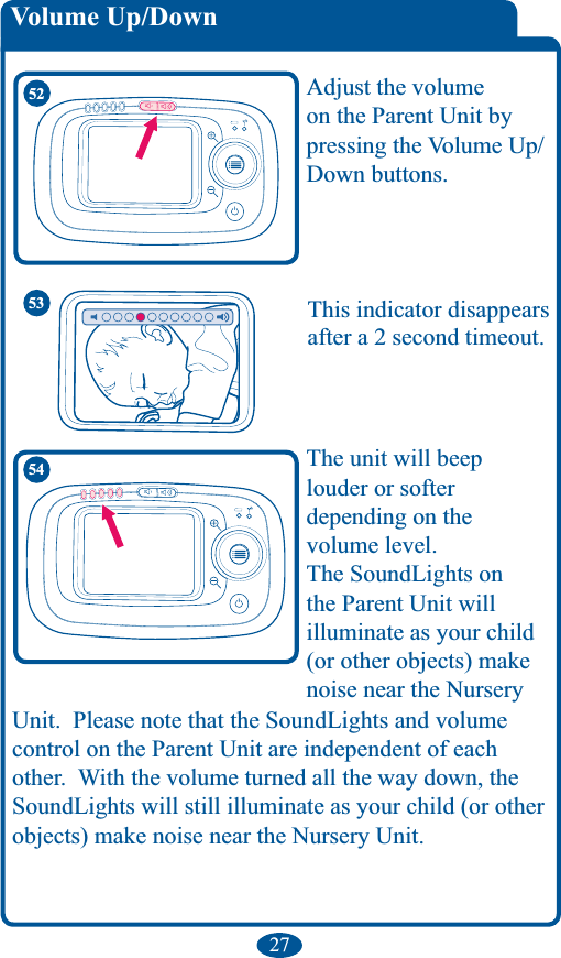 27 Adjust the volume on the Parent Unit by pressing the Volume Up/Down buttons. 54 louder or softer  depending on the  volume level.the Parent Unit will illuminate as your child (or other objects) make noise near the Nursery control on the Parent Unit are independent of each objects) make noise near the Nursery Unit.53 after a 2 second timeout. 