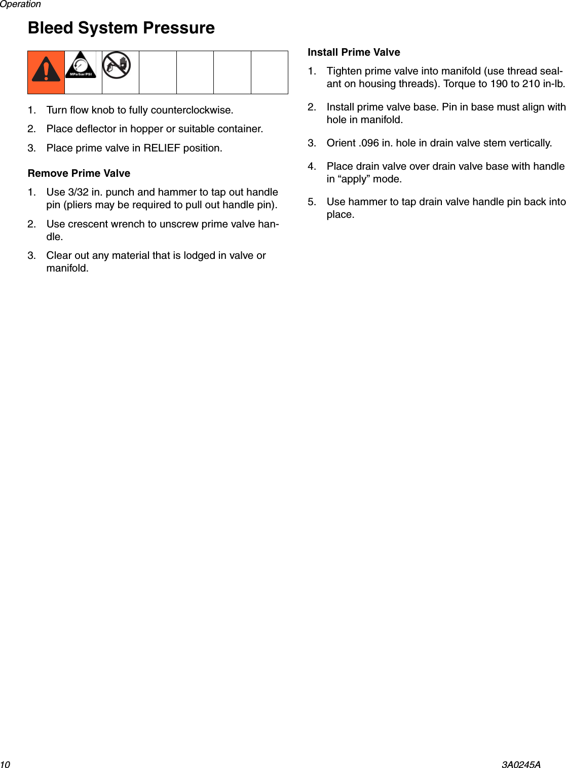 Operation 10 3A0245ABleed System Pressure1. Turn flow knob to fully counterclockwise.2. Place deflector in hopper or suitable container.3. Place prime valve in RELIEF position.Remove Prime Valve1. Use 3/32 in. punch and hammer to tap out handle pin (pliers may be required to pull out handle pin).2. Use crescent wrench to unscrew prime valve han-dle.3. Clear out any material that is lodged in valve or manifold.Install Prime Valve1. Tighten prime valve into manifold (use thread seal-ant on housing threads). Torque to 190 to 210 in-lb.2. Install prime valve base. Pin in base must align with hole in manifold.3. Orient .096 in. hole in drain valve stem vertically.4. Place drain valve over drain valve base with handle in &ldquo;apply&rdquo; mode.5. Use hammer to tap drain valve handle pin back into place.