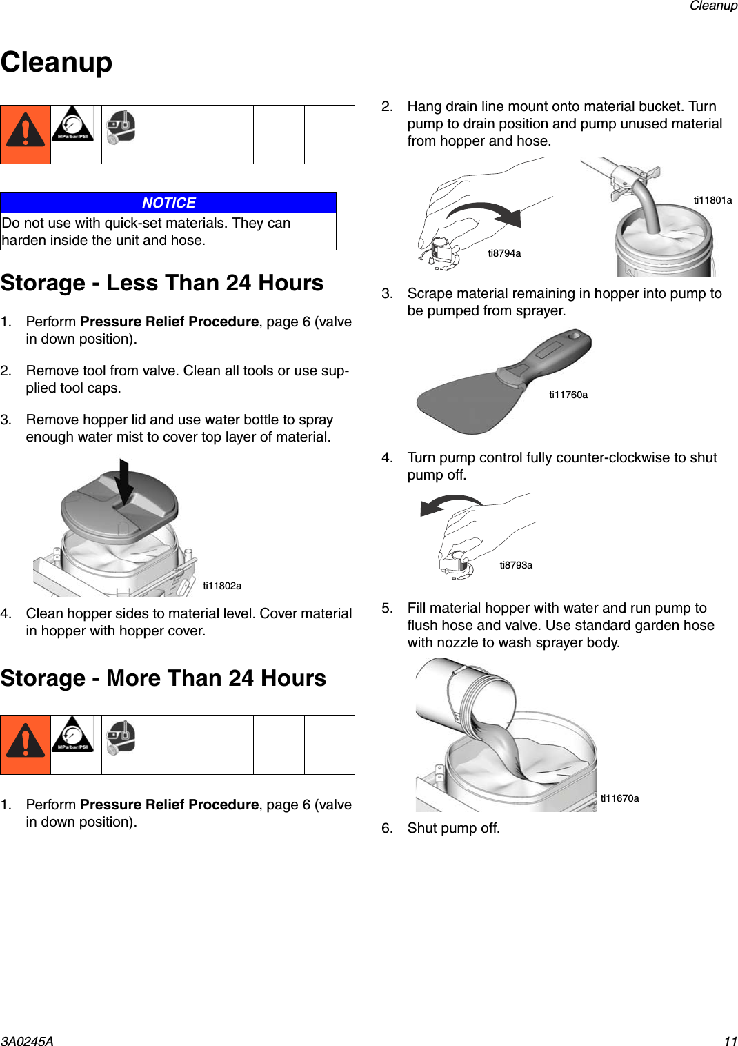 Cleanup3A0245A 11CleanupStorage - Less Than 24 Hours1. Perform Pressure Relief Procedure, page 6 (valve in down position).2. Remove tool from valve. Clean all tools or use sup-plied tool caps.3. Remove hopper lid and use water bottle to spray enough water mist to cover top layer of material.4. Clean hopper sides to material level. Cover material in hopper with hopper cover. Storage - More Than 24 Hours1. Perform Pressure Relief Procedure, page 6 (valve in down position).2. Hang drain line mount onto material bucket. Turn pump to drain position and pump unused material from hopper and hose.3. Scrape material remaining in hopper into pump to be pumped from sprayer.4. Turn pump control fully counter-clockwise to shut pump off.5. Fill material hopper with water and run pump to flush hose and valve. Use standard garden hose with nozzle to wash sprayer body.6. Shut pump off.NOTICEDo not use with quick-set materials. They can harden inside the unit and hose.ti11802ati8794ati11801ati11760ati8793ati11670a