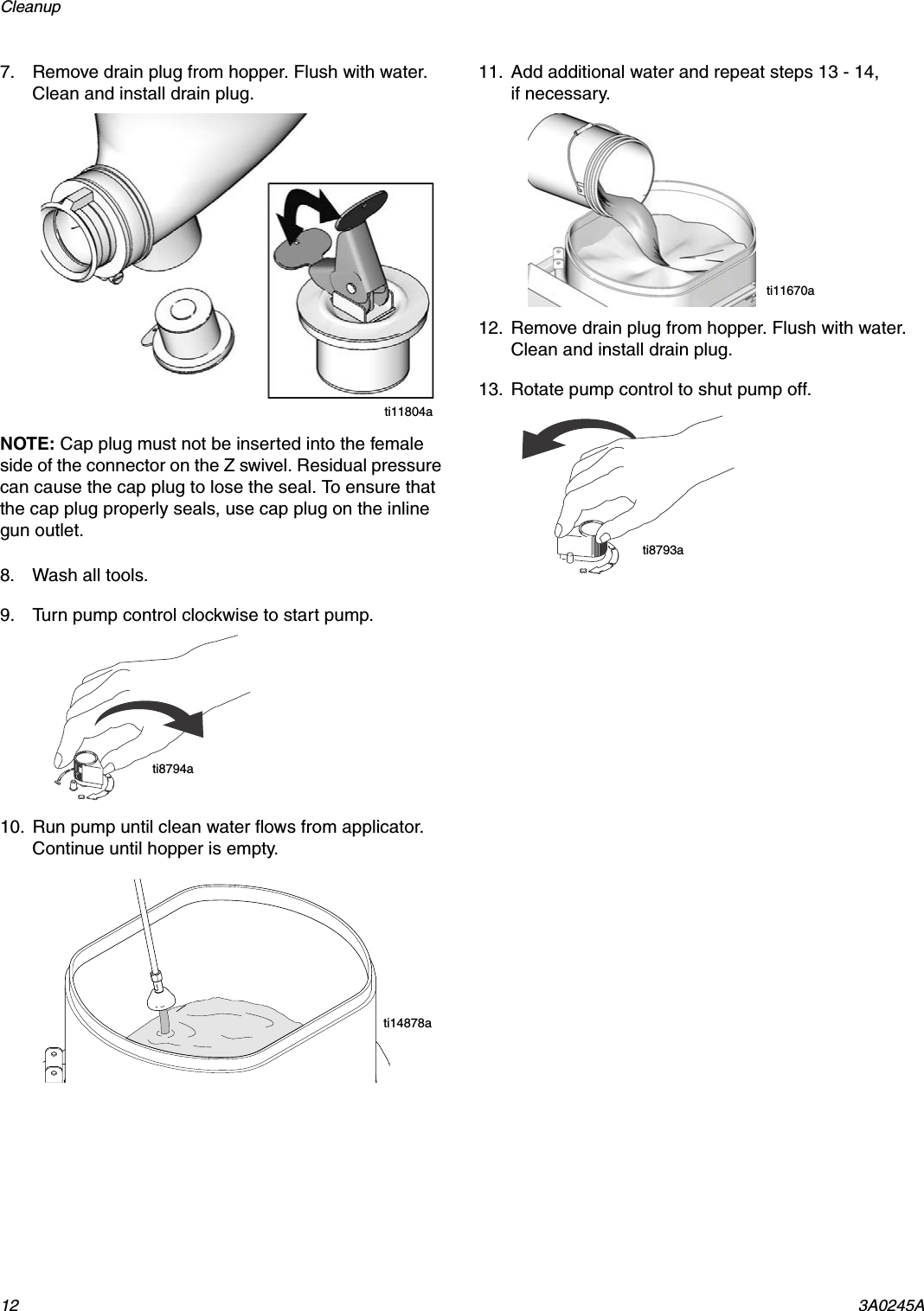 Cleanup 12 3A0245A7. Remove drain plug from hopper. Flush with water. Clean and install drain plug.NOTE: Cap plug must not be inserted into the female side of the connector on the Z swivel. Residual pressure can cause the cap plug to lose the seal. To ensure that the cap plug properly seals, use cap plug on the inline gun outlet.8. Wash all tools.9. Turn pump control clockwise to start pump.10. Run pump until clean water flows from applicator. Continue until hopper is empty.11. Add additional water and repeat steps 13 - 14, if necessary.12. Remove drain plug from hopper. Flush with water. Clean and install drain plug.13. Rotate pump control to shut pump off.ti11804ati8794ati14878ati11670ati8793a