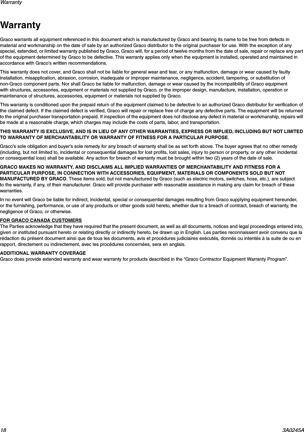 Warranty 18 3A0245AWarranty Graco warrants all equipment referenced in this document which is manufactured by Graco and bearing its name to be free from defects in material and workmanship on the date of sale by an authorized Graco distributor to the original purchaser for use. With the exception of any special, extended, or limited warranty published by Graco, Graco will, for a period of twelve months from the date of sale, repair or replace any part of the equipment determined by Graco to be defective. This warranty applies only when the equipment is installed, operated and maintained in accordance with Graco&rsquo;s written recommendations.This warranty does not cover, and Graco shall not be liable for general wear and tear, or any malfunction, damage or wear caused by faulty installation, misapplication, abrasion, corrosion, inadequate or improper maintenance, negligence, accident, tampering, or substitution of non-Graco component parts. Nor shall Graco be liable for malfunction, damage or wear caused by the incompatibility of Graco equipment with structures, accessories, equipment or materials not supplied by Graco, or the improper design, manufacture, installation, operation or maintenance of structures, accessories, equipment or materials not supplied by Graco.This warranty is conditioned upon the prepaid return of the equipment claimed to be defective to an authorized Graco distributor for verification of the claimed defect. If the claimed defect is verified, Graco will repair or replace free of charge any defective parts. The equipment will be returned to the original purchaser transportation prepaid. If inspection of the equipment does not disclose any defect in material or workmanship, repairs will be made at a reasonable charge, which charges may include the costs of parts, labor, and transportation.THIS WARRANTY IS EXCLUSIVE, AND IS IN LIEU OF ANY OTHER WARRANTIES, EXPRESS OR IMPLIED, INCLUDING BUT NOT LIMITED TO WARRANTY OF MERCHANTABILITY OR WARRANTY OF FITNESS FOR A PARTICULAR PURPOSE. Graco&rsquo;s sole obligation and buyer&rsquo;s sole remedy for any breach of warranty shall be as set forth above. The buyer agrees that no other remedy (including, but not limited to, incidental or consequential damages for lost profits, lost sales, injury to person or property, or any other incidental or consequential loss) shall be available. Any action for breach of warranty must be brought within two (2) years of the date of sale.GRACO MAKES NO WARRANTY, AND DISCLAIMS ALL IMPLIED WARRANTIES OF MERCHANTABILITY AND FITNESS FOR A PARTICULAR PURPOSE, IN CONNECTION WITH ACCESSORIES, EQUIPMENT, MATERIALS OR COMPONENTS SOLD BUT NOT MANUFACTURED BY GRACO. These items sold, but not manufactured by Graco (such as electric motors, switches, hose, etc.), are subject to the warranty, if any, of their manufacturer. Graco will provide purchaser with reasonable assistance in making any claim for breach of these warranties.In no event will Graco be liable for indirect, incidental, special or consequential damages resulting from Graco supplying equipment hereunder, or the furnishing, performance, or use of any products or other goods sold hereto, whether due to a breach of contract, breach of warranty, the negligence of Graco, or otherwise.FOR GRACO CANADA CUSTOMERSThe Parties acknowledge that they have required that the present document, as well as all documents, notices and legal proceedings entered into, given or instituted pursuant hereto or relating directly or indirectly hereto, be drawn up in English. Les parties reconnaissent avoir convenu que la r&eacute;daction du pr&eacute;sent document ainsi que de tous les documents, avis et proc&eacute;dures judiciaires ex&eacute;cut&eacute;s, donn&eacute;s ou intent&eacute;s &agrave; la suite de ou en rapport, directement ou indirectement, avec les proc&eacute;dures concern&eacute;es, sera en anglais.ADDITIONAL WARRANTY COVERAGE Graco does provide extended warranty and wear warranty for products described in the &ldquo;Graco Contractor Equipment Warranty Program&rdquo;.