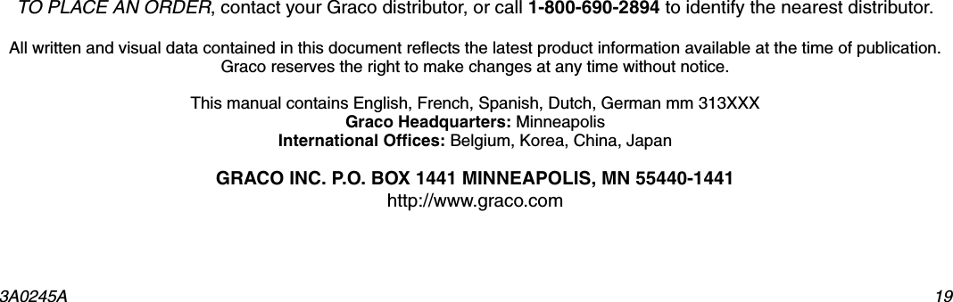 3A0245A 19TO PLACE AN ORDER, contact your Graco distributor, or call 1-800-690-2894 to identify the nearest distributor.All written and visual data contained in this document reflects the latest product information available at the time of publication. Graco reserves the right to make changes at any time without notice.This manual contains English, French, Spanish, Dutch, German mm 313XXXGraco Headquarters: MinneapolisInternational Offices: Belgium, Korea, China, JapanGRACO INC. P.O. BOX 1441 MINNEAPOLIS, MN 55440-1441http://www.graco.com