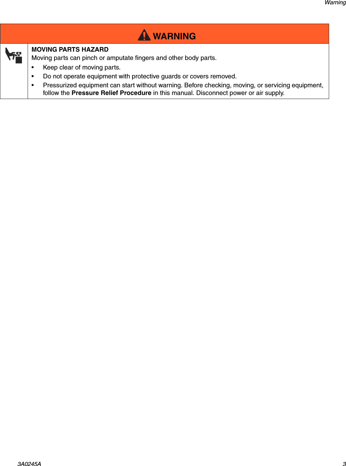 Warning3A0245A 3MOVING PARTS HAZARDMoving parts can pinch or amputate fingers and other body parts.&bull; Keep clear of moving parts.&bull; Do not operate equipment with protective guards or covers removed.&bull; Pressurized equipment can start without warning. Before checking, moving, or servicing equipment, follow the Pressure Relief Procedure in this manual. Disconnect power or air supply.WARNING