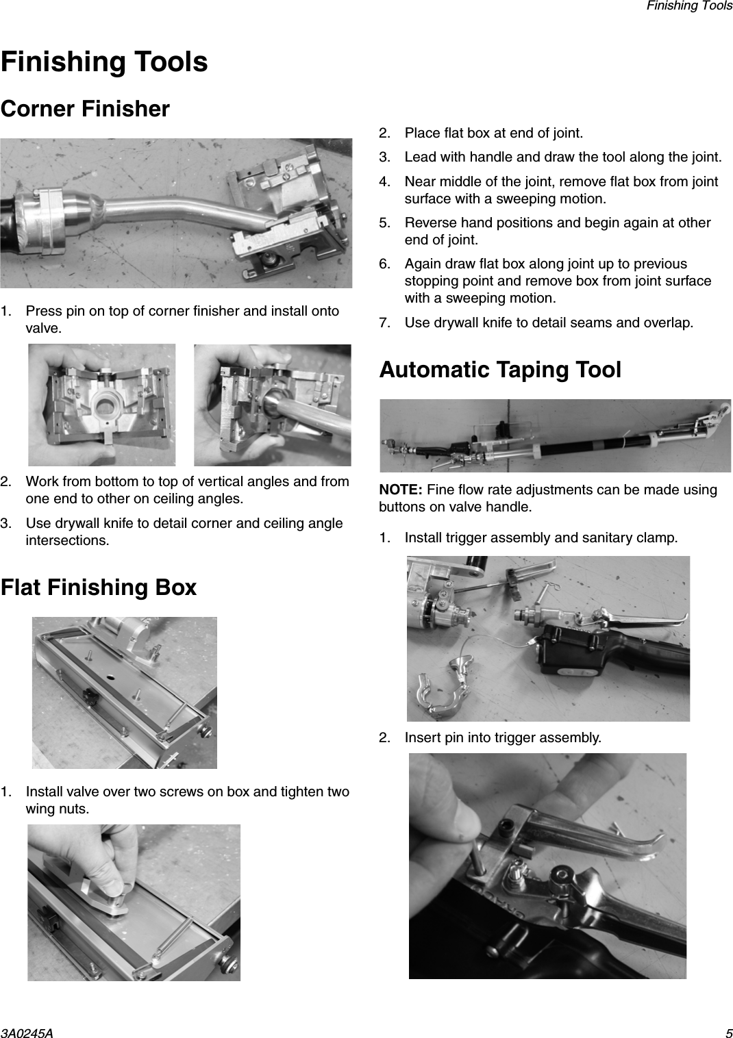 Finishing Tools3A0245A 5Finishing ToolsCorner Finisher1. Press pin on top of corner finisher and install onto valve.2. Work from bottom to top of vertical angles and from one end to other on ceiling angles.3. Use drywall knife to detail corner and ceiling angle intersections.Flat Finishing Box1. Install valve over two screws on box and tighten two wing nuts.2. Place flat box at end of joint.3. Lead with handle and draw the tool along the joint.4. Near middle of the joint, remove flat box from joint surface with a sweeping motion.5. Reverse hand positions and begin again at other end of joint.6. Again draw flat box along joint up to previous stopping point and remove box from joint surface with a sweeping motion.7. Use drywall knife to detail seams and overlap.Automatic Taping ToolNOTE: Fine flow rate adjustments can be made using buttons on valve handle.1. Install trigger assembly and sanitary clamp.2. Insert pin into trigger assembly.