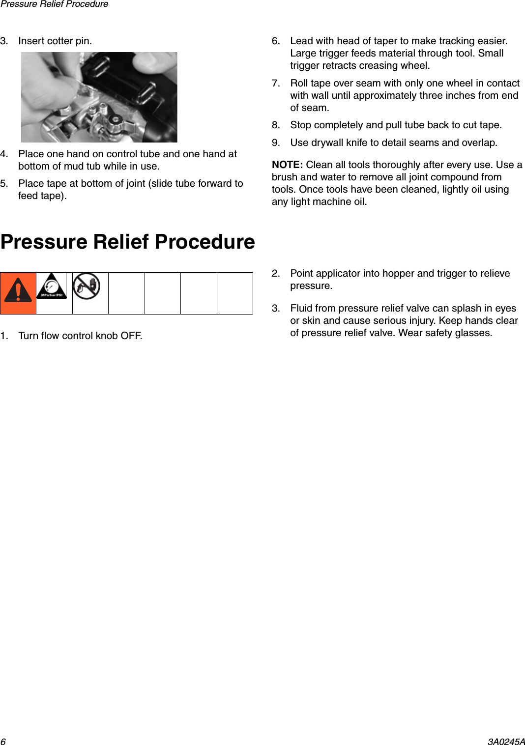 Pressure Relief Procedure 63A0245A3. Insert cotter pin.4. Place one hand on control tube and one hand at bottom of mud tub while in use.5. Place tape at bottom of joint (slide tube forward to feed tape). 6. Lead with head of taper to make tracking easier. Large trigger feeds material through tool. Small trigger retracts creasing wheel.7. Roll tape over seam with only one wheel in contact with wall until approximately three inches from end of seam.8. Stop completely and pull tube back to cut tape.9. Use drywall knife to detail seams and overlap.NOTE: Clean all tools thoroughly after every use. Use a brush and water to remove all joint compound from tools. Once tools have been cleaned, lightly oil using any light machine oil.Pressure Relief Procedure1. Turn flow control knob OFF.2. Point applicator into hopper and trigger to relieve pressure.3. Fluid from pressure relief valve can splash in eyes or skin and cause serious injury. Keep hands clear of pressure relief valve. Wear safety glasses.