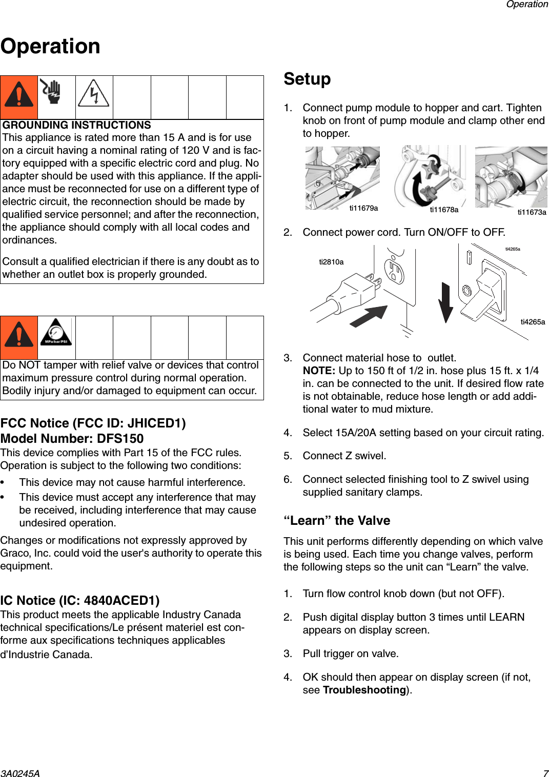Operation3A0245A 7OperationFCC Notice (FCC ID: JHICED1)Model Number: DFS150This device complies with Part 15 of the FCC rules.  Operation is subject to the following two conditions:&bull; This device may not cause harmful interference.&bull; This device must accept any interference that may be received, including interference that may cause undesired operation.Changes or modifications not expressly approved by Graco, Inc. could void the user's authority to operate this equipment.IC Notice (IC: 4840ACED1)This product meets the applicable Industry Canada technical specifications/Le pr&eacute;sent materiel est con-forme aux specifications techniques applicables d&rsquo;Industrie Canada.Setup1. Connect pump module to hopper and cart. Tighten knob on front of pump module and clamp other end to hopper. 2. Connect power cord. Turn ON/OFF to OFF. 3. Connect material hose to  outlet.NOTE: Up to 150 ft of 1/2 in. hose plus 15 ft. x 1/4 in. can be connected to the unit. If desired flow rate is not obtainable, reduce hose length or add addi-tional water to mud mixture.4. Select 15A/20A setting based on your circuit rating.5. Connect Z swivel. 6. Connect selected finishing tool to Z swivel using supplied sanitary clamps.&ldquo;Learn&rdquo; the ValveThis unit performs differently depending on which valve is being used. Each time you change valves, perform the following steps so the unit can &ldquo;Learn&rdquo; the valve.1. Turn flow control knob down (but not OFF).2. Push digital display button 3 times until LEARN appears on display screen.3. Pull trigger on valve.4. OK should then appear on display screen (if not, see Troubleshooting).GROUNDING INSTRUCTIONSThis appliance is rated more than 15 A and is for use on a circuit having a nominal rating of 120 V and is fac-tory equipped with a specific electric cord and plug. No adapter should be used with this appliance. If the appli-ance must be reconnected for use on a different type of electric circuit, the reconnection should be made by qualified service personnel; and after the reconnection, the appliance should comply with all local codes and ordinances.Consult a qualified electrician if there is any doubt as to whether an outlet box is properly grounded.Do NOT tamper with relief valve or devices that control maximum pressure control during normal operation. Bodily injury and/or damaged to equipment can occur.ti11679a ti11678a ti11673ati4265ati2810ati4265a