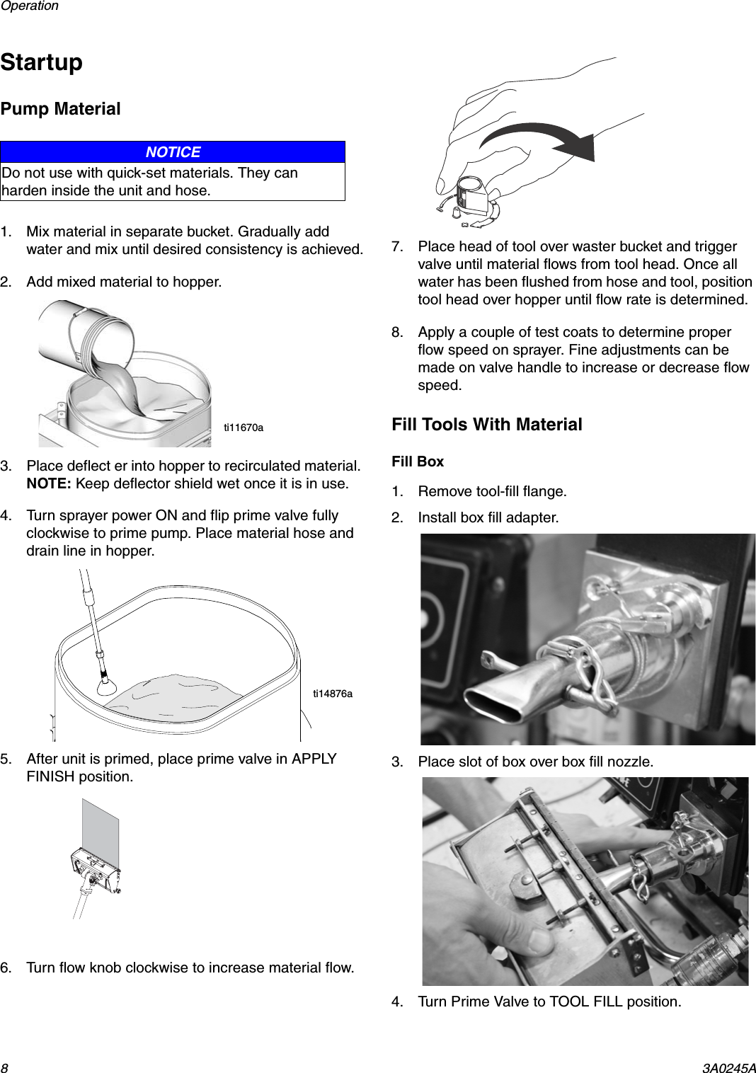 Operation 83A0245AStartupPump Material1. Mix material in separate bucket. Gradually add water and mix until desired consistency is achieved.2. Add mixed material to hopper. 3. Place deflect er into hopper to recirculated material. NOTE: Keep deflector shield wet once it is in use.4. Turn sprayer power ON and flip prime valve fully clockwise to prime pump. Place material hose and drain line in hopper.5. After unit is primed, place prime valve in APPLY FINISH position.6. Turn flow knob clockwise to increase material flow.7. Place head of tool over waster bucket and trigger valve until material flows from tool head. Once all water has been flushed from hose and tool, position tool head over hopper until flow rate is determined.8. Apply a couple of test coats to determine proper flow speed on sprayer. Fine adjustments can be made on valve handle to increase or decrease flow speed.Fill Tools With MaterialFill Box1. Remove tool-fill flange.2. Install box fill adapter.3. Place slot of box over box fill nozzle.4. Turn Prime Valve to TOOL FILL position.NOTICEDo not use with quick-set materials. They can harden inside the unit and hose.ti11670ati14876a