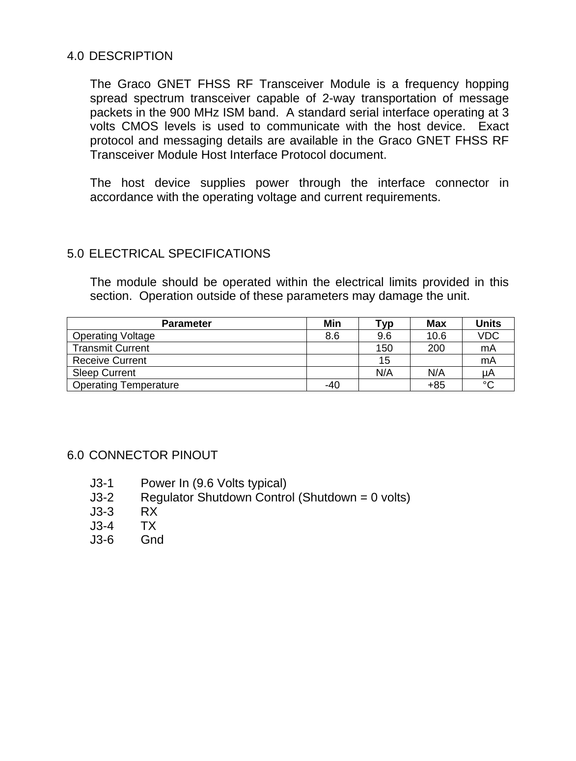   4.0 DESCRIPTION  The Graco GNET FHSS RF Transceiver Module is a frequency hopping spread spectrum transceiver capable of 2-way transportation of message packets in the 900 MHz ISM band.  A standard serial interface operating at 3 volts CMOS levels is used to communicate with the host device.  Exact protocol and messaging details are available in the Graco GNET FHSS RF Transceiver Module Host Interface Protocol document.  The host device supplies power through the interface connector in accordance with the operating voltage and current requirements.    5.0 ELECTRICAL SPECIFICATIONS  The module should be operated within the electrical limits provided in this section.  Operation outside of these parameters may damage the unit.  Parameter Min Typ Max Units Operating Voltage  8.6  9.6  10.6  VDC Transmit Current    150  200  mA Receive Current    15    mA Sleep Current    N/A  N/A  &micro;A Operating Temperature  -40    +85  &deg;C     6.0 CONNECTOR PINOUT  J3-1  Power In (9.6 Volts typical) J3-2  Regulator Shutdown Control (Shutdown = 0 volts) J3-3 RX J3-4 TX J3-6 Gnd