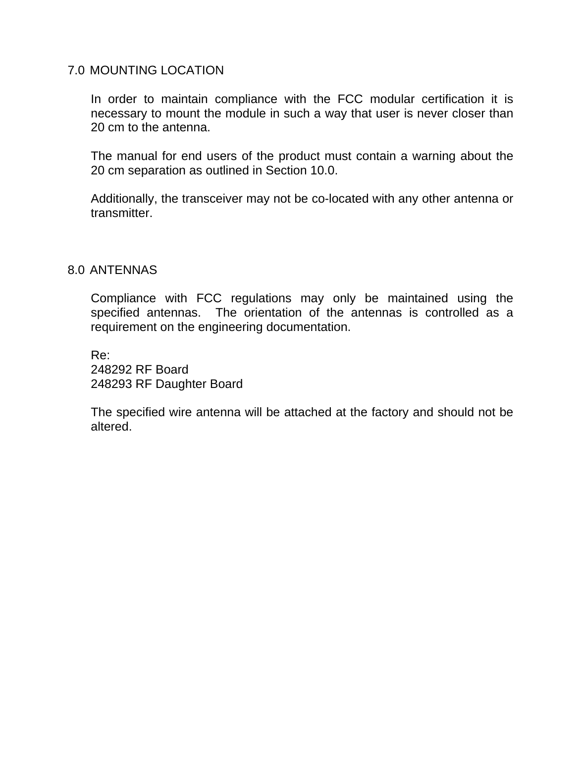    7.0 MOUNTING LOCATION  In order to maintain compliance with the FCC modular certification it is necessary to mount the module in such a way that user is never closer than 20 cm to the antenna.  The manual for end users of the product must contain a warning about the 20 cm separation as outlined in Section 10.0.  Additionally, the transceiver may not be co-located with any other antenna or transmitter.    8.0 ANTENNAS  Compliance with FCC regulations may only be maintained using the specified antennas.  The orientation of the antennas is controlled as a requirement on the engineering documentation.  Re: 248292 RF Board 248293 RF Daughter Board  The specified wire antenna will be attached at the factory and should not be altered. 