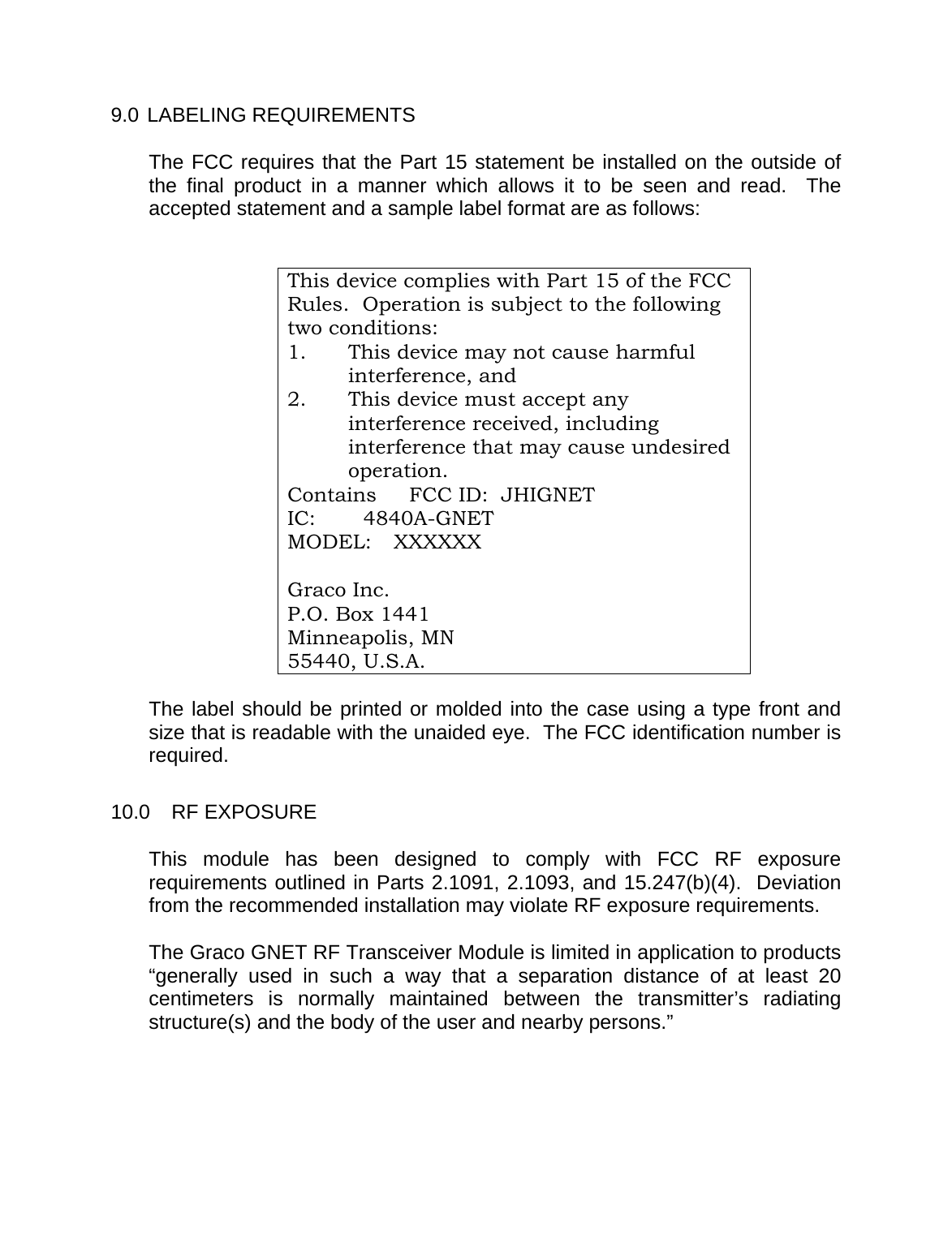    9.0 LABELING REQUIREMENTS  The FCC requires that the Part 15 statement be installed on the outside of the final product in a manner which allows it to be seen and read.  The accepted statement and a sample label format are as follows:   This device complies with Part 15 of the FCC Rules.  Operation is subject to the following two conditions: 1.  This device may not cause harmful interference, and 2.  This device must accept any interference received, including interference that may cause undesired operation. Contains   FCC ID:  JHIGNET IC: 4840A-GNET MODEL: XXXXXX   Graco Inc.   P.O. Box 1441   Minneapolis, MN   55440, U.S.A.    The label should be printed or molded into the case using a type front and size that is readable with the unaided eye.  The FCC identification number is required.  10.0 RF EXPOSURE  This module has been designed to comply with FCC RF exposure requirements outlined in Parts 2.1091, 2.1093, and 15.247(b)(4).  Deviation from the recommended installation may violate RF exposure requirements.  The Graco GNET RF Transceiver Module is limited in application to products  &ldquo;generally used in such a way that a separation distance of at least 20 centimeters is normally maintained between the transmitter&rsquo;s radiating structure(s) and the body of the user and nearby persons.&rdquo;   