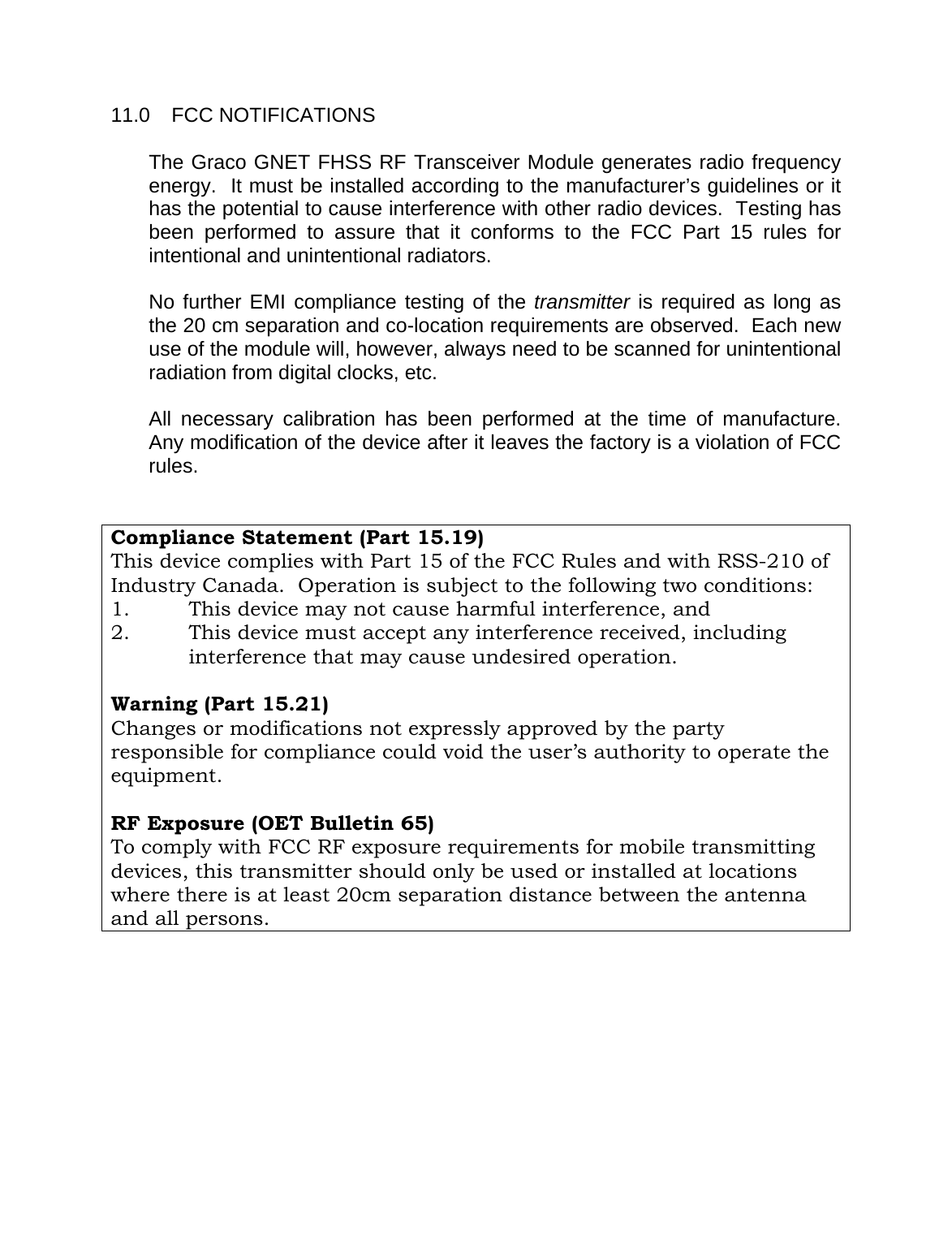    11.0 FCC NOTIFICATIONS  The Graco GNET FHSS RF Transceiver Module generates radio frequency energy.  It must be installed according to the manufacturer&rsquo;s guidelines or it has the potential to cause interference with other radio devices.  Testing has been performed to assure that it conforms to the FCC Part 15 rules for intentional and unintentional radiators.    No further EMI compliance testing of the transmitter is required as long as the 20 cm separation and co-location requirements are observed.  Each new use of the module will, however, always need to be scanned for unintentional radiation from digital clocks, etc.  All necessary calibration has been performed at the time of manufacture.  Any modification of the device after it leaves the factory is a violation of FCC rules.     Compliance Statement (Part 15.19) This device complies with Part 15 of the FCC Rules and with RSS-210 of Industry Canada.  Operation is subject to the following two conditions: 1.  This device may not cause harmful interference, and 2.  This device must accept any interference received, including interference that may cause undesired operation.   Warning (Part 15.21)   Changes or modifications not expressly approved by the party responsible for compliance could void the user&rsquo;s authority to operate the equipment.   RF Exposure (OET Bulletin 65)   To comply with FCC RF exposure requirements for mobile transmitting devices, this transmitter should only be used or installed at locations where there is at least 20cm separation distance between the antenna and all persons.   