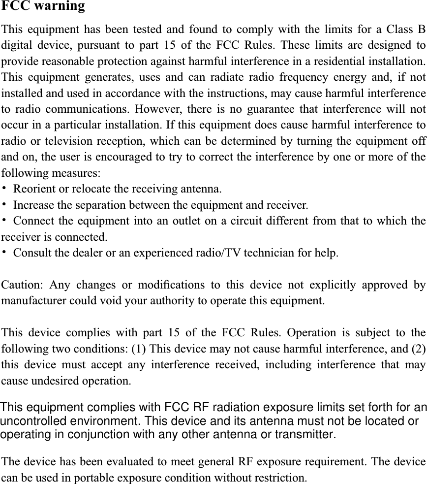 FCC warning This equipment has been tested and found to comply with the limits for a Class B digital device, pursuant to part 15 of the FCC Rules. These limits are designed to provide reasonable protection against harmful interference in a residential installation. This equipment generates, uses and can radiate radio frequency energy and, if not installed and used in accordance with the instructions, may cause harmful interference to radio communications. However, there is no guarantee that interference will not occur in a particular installation. If this equipment does cause harmful interference to radio or television reception, which can be determined by turning the equipment off and on, the user is encouraged to try to correct the interference by one or more of the following measures: 噝  Reorient or relocate the receiving antenna. 噝  Increase the separation between the equipment and receiver. 噝  Connect the equipment into an outlet on a circuit different from that to which the receiver is connected. 噝  Consult the dealer or an experienced radio/TV technician for help. Caution: Any changes or modiﬁcations to this device not explicitly approved by manufacturer could void your authority to operate this equipment. This device complies with part 15 of the FCC Rules. Operation is subject to the following two conditions: (1) This device may not cause harmful interference, and (2) this device must accept any interference received, including interference that may cause undesired operation. The device has been evaluated to meet general RF exposure requirement. The device can be used in portable exposure condition without restriction.This equipment complies with FCC RF radiation exposure limits set forth for anuncontrolled environment. This device and its antenna must not be located oroperating in conjunction with any other antenna or transmitter.