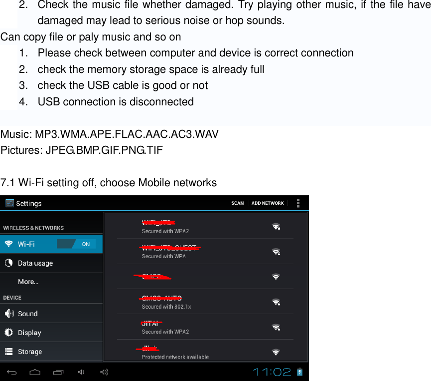 2.  Check the music file whether damaged. Try playing other music, if the file have damaged may lead to serious noise or hop sounds. Can copy file or paly music and so on 1.  Please check between computer and device is correct connection 2.  check the memory storage space is already full 3.  check the USB cable is good or not 4.  USB connection is disconnected  Music: MP3.WMA.APE.FLAC.AAC.AC3.WAV Pictures: JPEG.BMP.GIF.PNG.TIF  7.1 Wi-Fi setting off, choose Mobile networks  