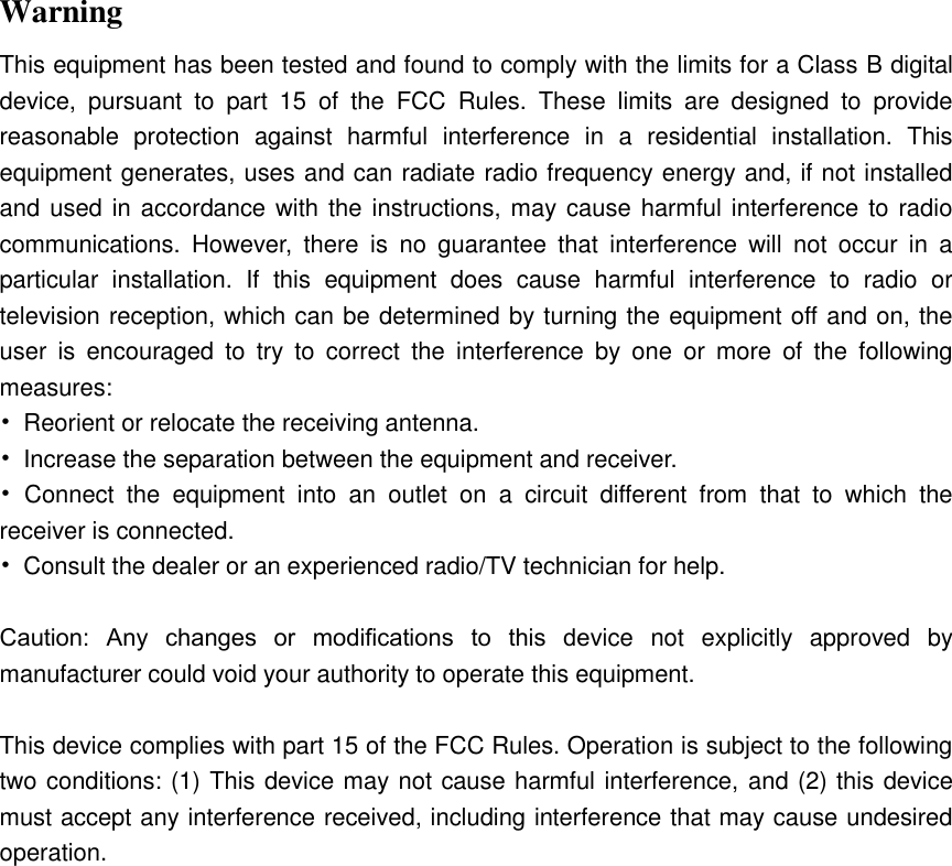  Warning This equipment has been tested and found to comply with the limits for a Class B digital device,  pursuant  to  part  15  of  the  FCC  Rules.  These  limits  are  designed  to  provide reasonable  protection  against  harmful  interference  in  a  residential  installation.  This equipment generates, uses and can radiate radio frequency energy and, if not installed and used in accordance with the instructions, may cause harmful interference to radio communications.  However,  there  is  no  guarantee  that  interference  will  not  occur  in  a particular  installation.  If  this  equipment  does  cause  harmful  interference  to  radio  or television reception, which can be determined by turning the equipment off and on, the user  is  encouraged  to  try  to  correct  the  interference  by  one  or  more  of  the  following measures: •  Reorient or relocate the receiving antenna. •  Increase the separation between the equipment and receiver. •  Connect  the  equipment  into  an  outlet  on  a  circuit  different  from  that  to  which  the receiver is connected. •  Consult the dealer or an experienced radio/TV technician for help.  Caution:  Any  changes  or  modiﬁcations  to  this  device  not  explicitly  approved  by manufacturer could void your authority to operate this equipment.  This device complies with part 15 of the FCC Rules. Operation is subject to the following two conditions: (1) This device may not cause harmful interference, and (2) this device must accept any interference received, including interference that may cause undesired operation.  