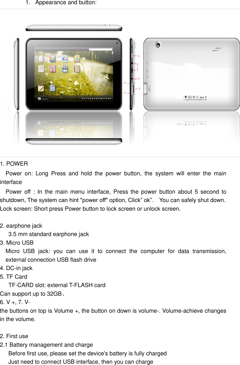 1.  Appearance and button:  1. POWER   Power  on:  Long  Press  and  hold  the  power  button,  the  system  will  enter  the  main interface   Power off  :  In the  main menu  interface,  Press  the  power button  about  5 second  to shutdown, The system can hint &quot;power off&quot; option, Click” ok”.    You can safely shut down. Lock screen: Short press Power button to lock screen or unlock screen.  2. earphone jack 3.5 mm standard earphone jack 3. Micro USB   Micro  USB  jack:  you  can  use  it  to  connect  the  computer  for  data  transmission,   external connection USB flash drive 4. DC-in jack 5. TF Card TF-CARD slot: external T-FLASH card Can support up to 32GB、 6. V +, 7. V- the buttons on top is Volume +, the button on down is volume-. Volume-achieve changes in the volume.            2. First use 2.1 Battery management and charge       Before first use, please set the device&apos;s battery is fully charged       Just need to connect USB interface, then you can charge 