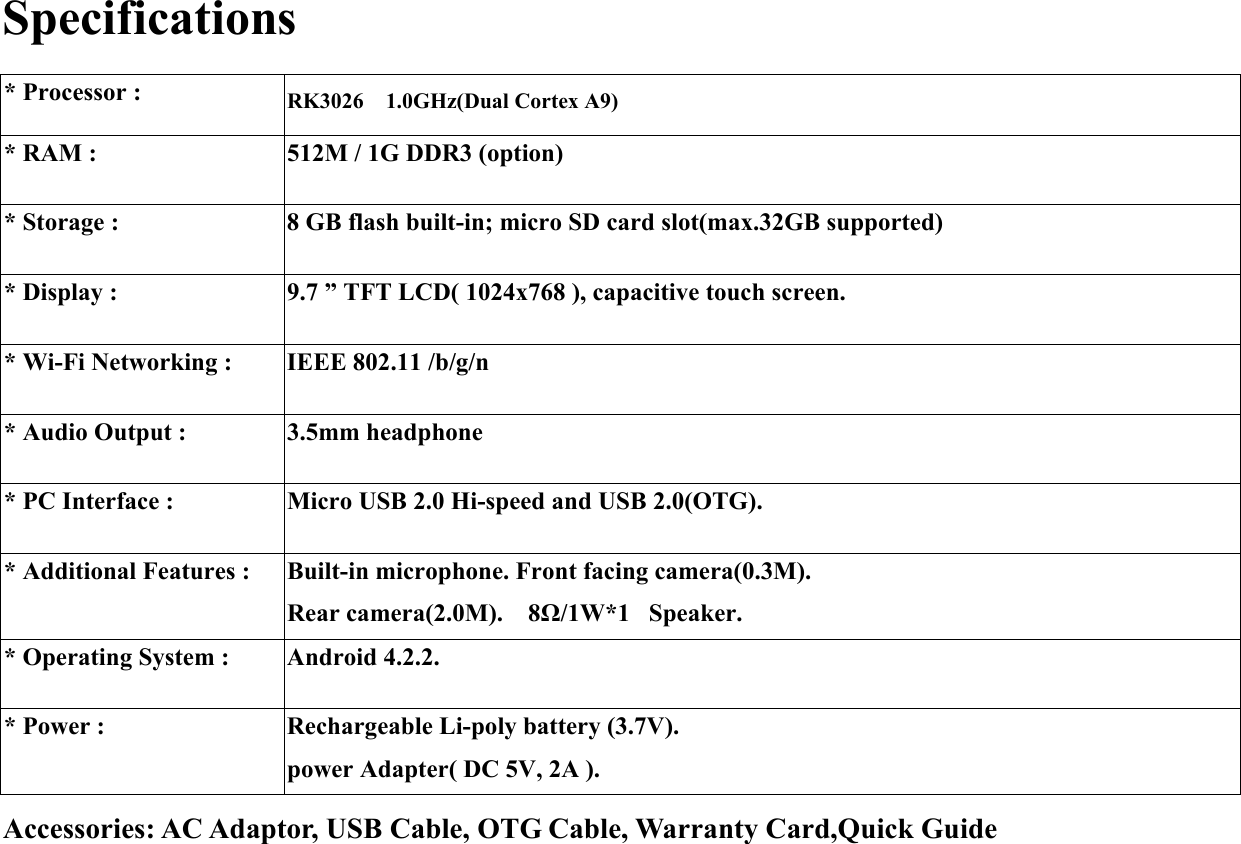 Specifications  * Processor :  RK3026  1.0GHz(Dual Cortex A9) * RAM :    512M / 1G DDR3 (option) * Storage :    8 GB flash built-in; micro SD card slot(max.32GB supported) * Display :  9.7 ” TFT LCD( 1024x768 ), capacitive touch screen. * Wi-Fi Networking :  IEEE 802.11 /b/g/n * Audio Output :  3.5mm headphone * PC Interface :    Micro USB 2.0 Hi-speed and USB 2.0(OTG). * Additional Features :  Built-in microphone. Front facing camera(0.3M). Rear camera(2.0M).  8Ω/1W*1   Speaker. * Operating System :  Android 4.2.2. * Power :  Rechargeable Li-poly battery (3.7V). power Adapter( DC 5V, 2A ). Accessories: AC Adaptor, USB Cable, OTG Cable, Warranty Card,Quick Guide   