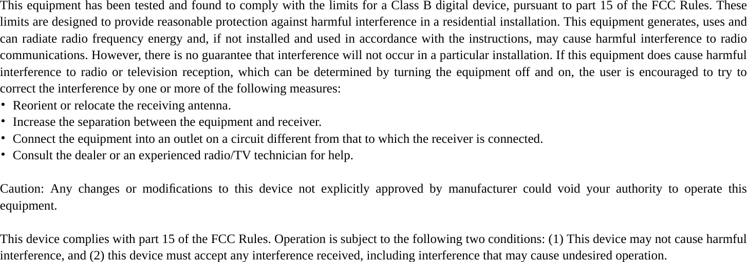    This equipment has been tested and found to comply with the limits for a Class B digital device, pursuant to part 15 of the FCC Rules. These limits are designed to provide reasonable protection against harmful interference in a residential installation. This equipment generates, uses and can radiate radio frequency energy and, if not installed and used in accordance with the instructions, may cause harmful interference to radio communications. However, there is no guarantee that interference will not occur in a particular installation. If this equipment does cause harmful interference to radio or television reception, which can be determined by turning the equipment off and on, the user is encouraged to try to correct the interference by one or more of the following measures: •  Reorient or relocate the receiving antenna. •  Increase the separation between the equipment and receiver. •  Connect the equipment into an outlet on a circuit different from that to which the receiver is connected. •  Consult the dealer or an experienced radio/TV technician for help.  Caution: Any changes or modiﬁcations to this device not explicitly approved by manufacturer could void your authority to operate this equipment.  This device complies with part 15 of the FCC Rules. Operation is subject to the following two conditions: (1) This device may not cause harmful interference, and (2) this device must accept any interference received, including interference that may cause undesired operation.     