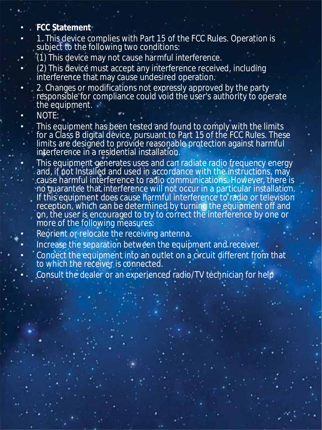 •FCCStatement•1.ThisdevicecomplieswithPart15oftheFCCRules.Operationissubjecttothefollowingtwoconditions:•(1)Thisdevicemaynotcauseharmfulinterference.•(2)Thisdevicemustacceptanyinterferencereceived,includinginterferencethatmaycauseundesiredoperation.•2.Changesormodificationsnotexpresslyapprovedbythepartyresponsibleforcompliancecouldvoidtheuser&apos;sauthoritytooperatetheequipment.•NOTE:•ThisequipmenthasbeentestedandfoundtocomplywiththelimitsforaClassBdigitaldevice,pursuanttoPart15oftheFCCRules.Theselimitsaredesignedtoprovidereasonableprotectionagainstharmfulinterferenceinaresidentialinstallation.•Thisequipmentgeneratesusesandcanradiateradiofrequencyenergyand,ifnotinstalledandusedinaccordancewiththeinstructions,maycauseharmfulinterferencetoradiocommunications.However,thereisnoguaranteethatinterferencewillnotoccurinaparticularinstallation.Ifthisequipmentdoescauseharmfulinterferencetoradioortelevisionreception,whichcanbedeterminedbyturningtheequipmentoffandon,theuserisencouragedtotrytocorrecttheinterferencebyoneormoreofthefollowingmeasures:•Reorientorrelocatethereceivingantenna.•Increasetheseparationbetweentheequipmentandreceiver.•Connecttheequipmentintoanoutletonacircuitdifferentfromthattowhichthereceiverisconnected.•Consultthedealeroranexperiencedradio/TVtechnicianforhelp.