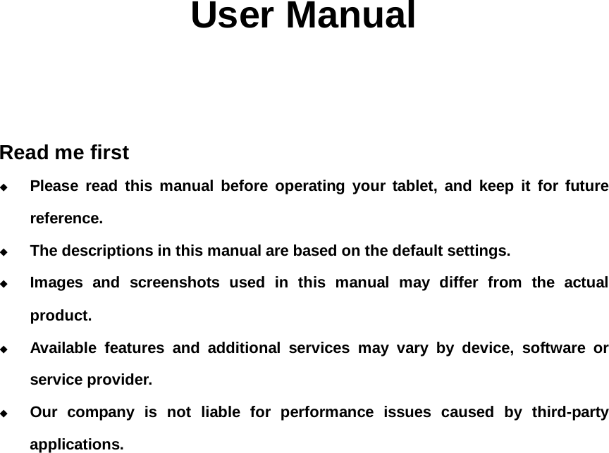                                                                                                                                            User Manual    Read me first  Please read this manual before operating your tablet, and keep it for future reference.  The descriptions in this manual are based on the default settings.  Images and screenshots used in this manual may differ from the actual product.  Available features and additional services may vary by device, software or service provider.  Our company is not liable for performance issues caused by third-party applications.                 