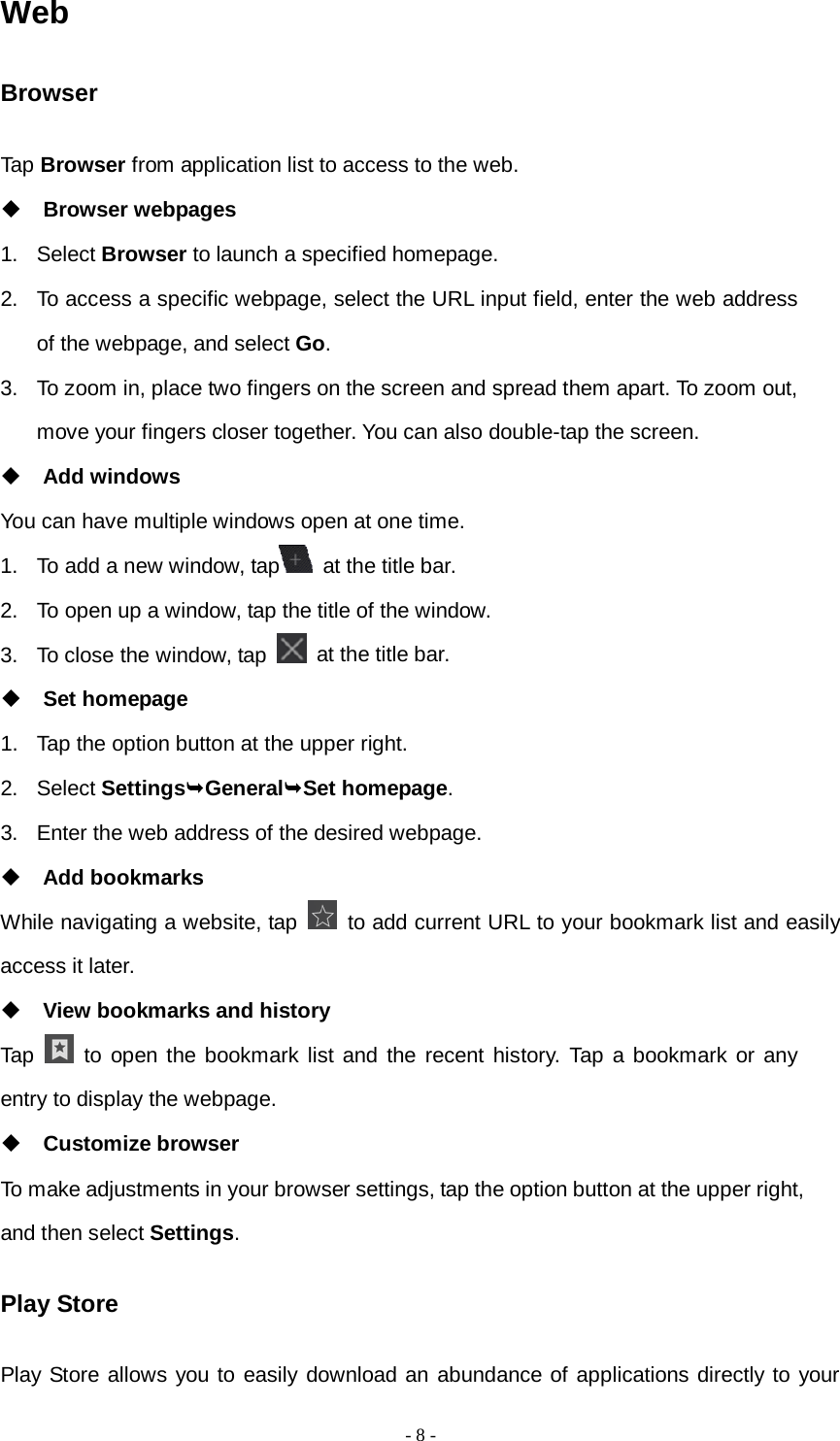   - 8 -  Web Browser Tap Browser from application list to access to the web.  Browser webpages 1. Select Browser to launch a specified homepage. 2. To access a specific webpage, select the URL input field, enter the web address of the webpage, and select Go. 3. To zoom in, place two fingers on the screen and spread them apart. To zoom out, move your fingers closer together. You can also double-tap the screen.  Add windows You can have multiple windows open at one time. 1. To add a new window, tap  at the title bar. 2. To open up a window, tap the title of the window.   3. To close the window, tap   at the title bar.  Set homepage 1. Tap the option button at the upper right. 2. Select SettingsGeneralSet homepage. 3. Enter the web address of the desired webpage.  Add bookmarks While navigating a website, tap   to add current URL to your bookmark list and easily access it later.  View bookmarks and history Tap   to open the bookmark list and the recent history. Tap a bookmark or any entry to display the webpage.  Customize browser To make adjustments in your browser settings, tap the option button at the upper right, and then select Settings. Play Store Play Store allows you to easily download an abundance of applications directly to your 