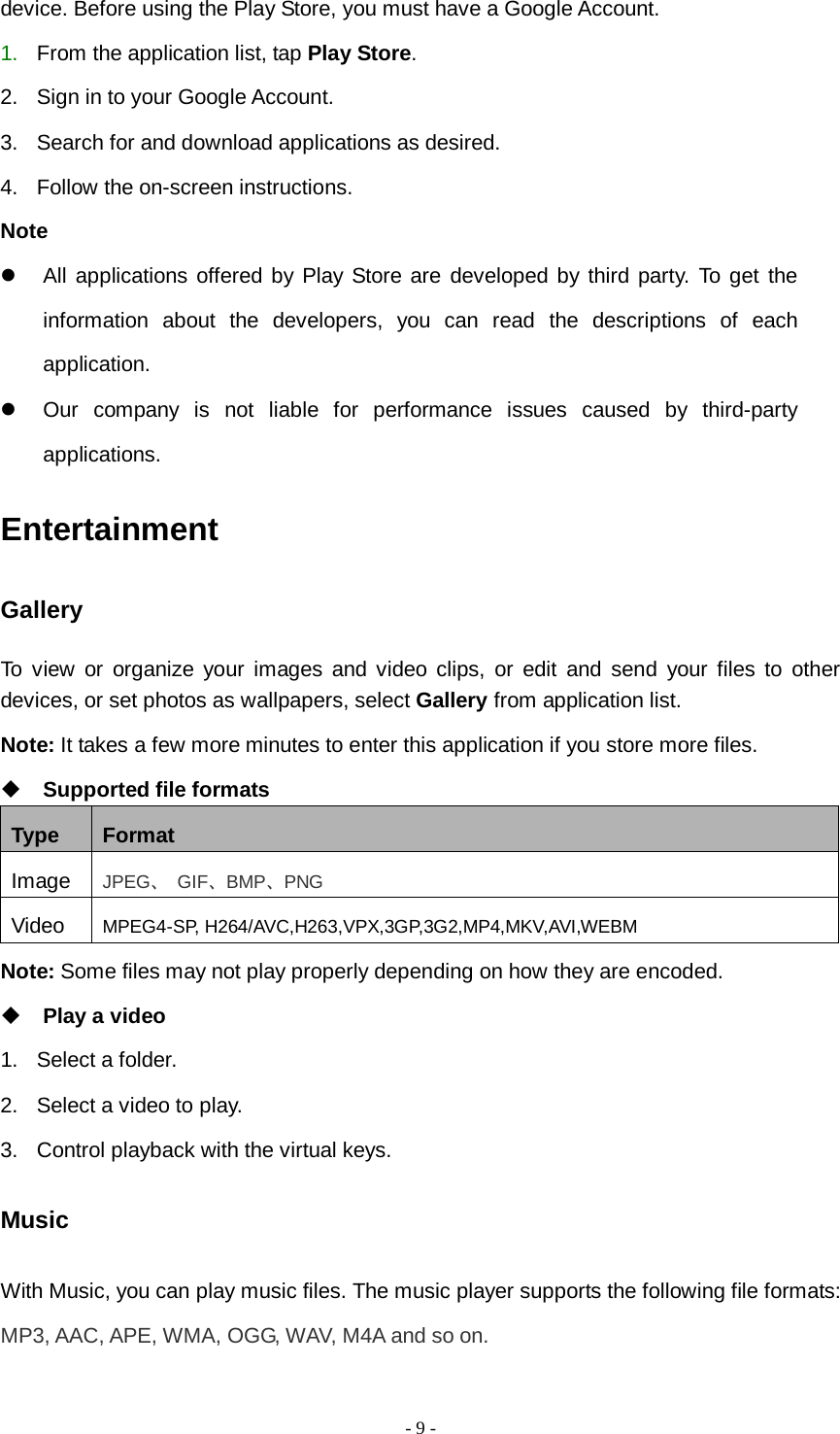   - 9 -  device. Before using the Play Store, you must have a Google Account. 1. From the application list, tap Play Store. 2. Sign in to your Google Account. 3. Search for and download applications as desired. 4. Follow the on-screen instructions. Note  All applications offered by Play Store are developed by third party. To get the information about the developers, you can read the descriptions of each application.  Our company is not liable for performance issues caused by third-party applications. Entertainment Gallery To view or organize your images and video clips, or edit and send your files to other devices, or set photos as wallpapers, select Gallery from application list. Note: It takes a few more minutes to enter this application if you store more files.  Supported file formats Type Format Image JPEG、 GIF、BMP、PNG Video MPEG4-SP, H264/AVC,H263,VPX,3GP,3G2,MP4,MKV,AVI,WEBM Note: Some files may not play properly depending on how they are encoded.  Play a video 1. Select a folder. 2. Select a video to play. 3. Control playback with the virtual keys. Music With Music, you can play music files. The music player supports the following file formats: MP3, AAC, APE, WMA, OGG, WAV, M4A and so on. 