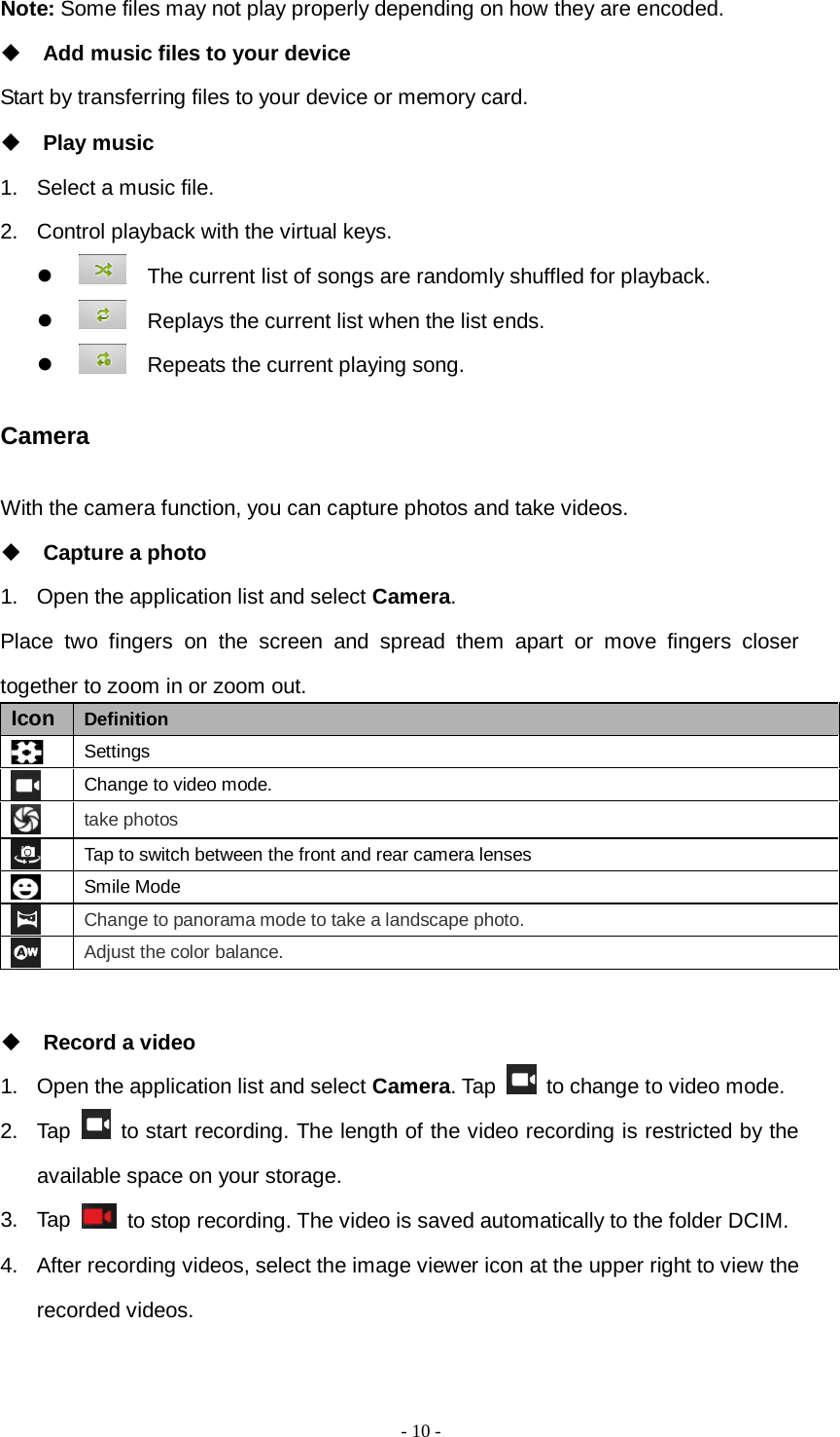   - 10 -  Note: Some files may not play properly depending on how they are encoded.  Add music files to your device Start by transferring files to your device or memory card.  Play music 1. Select a music file. 2. Control playback with the virtual keys.    The current list of songs are randomly shuffled for playback.    Replays the current list when the list ends.    Repeats the current playing song. Camera With the camera function, you can capture photos and take videos.  Capture a photo 1. Open the application list and select Camera. Place two fingers on the screen and spread them apart or move fingers closer together to zoom in or zoom out. Icon Definition  Settings  Change to video mode.  take photos  Tap to switch between the front and rear camera lenses  Smile Mode  Change to panorama mode to take a landscape photo.  Adjust the color balance.   Record a video 1. Open the application list and select Camera. Tap   to change to video mode. 2. Tap   to start recording. The length of the video recording is restricted by the available space on your storage. 3. Tap   to stop recording. The video is saved automatically to the folder DCIM. 4. After recording videos, select the image viewer icon at the upper right to view the recorded videos. 