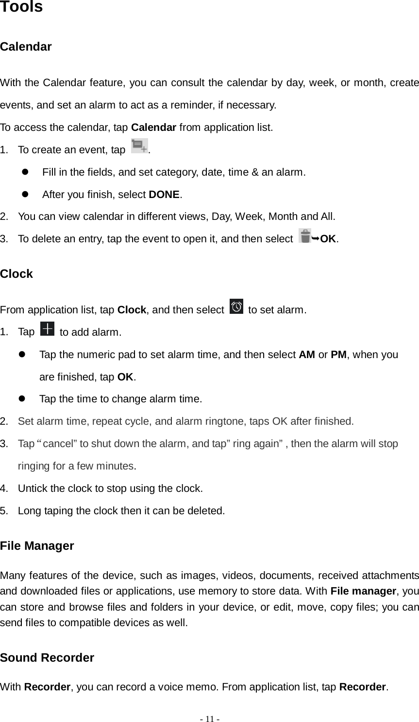   - 11 -  Tools Calendar With the Calendar feature, you can consult the calendar by day, week, or month, create events, and set an alarm to act as a reminder, if necessary. To access the calendar, tap Calendar from application list. 1. To create an event, tap  .    Fill in the fields, and set category, date, time &amp; an alarm.  After you finish, select DONE. 2. You can view calendar in different views, Day, Week, Month and All.      3. To delete an entry, tap the event to open it, and then select  OK. Clock From application list, tap Clock, and then select   to set alarm. 1. Tap   to add alarm.  Tap the numeric pad to set alarm time, and then select AM or PM, when you are finished, tap OK.  Tap the time to change alarm time. 2. Set alarm time, repeat cycle, and alarm ringtone, taps OK after finished. 3. Tap“cancel” to shut down the alarm, and tap” ring again” , then the alarm will stop ringing for a few minutes. 4. Untick the clock to stop using the clock. 5. Long taping the clock then it can be deleted. File Manager Many features of the device, such as images, videos, documents, received attachments and downloaded files or applications, use memory to store data. With File manager, you can store and browse files and folders in your device, or edit, move, copy files; you can send files to compatible devices as well.   Sound Recorder With Recorder, you can record a voice memo. From application list, tap Recorder. 