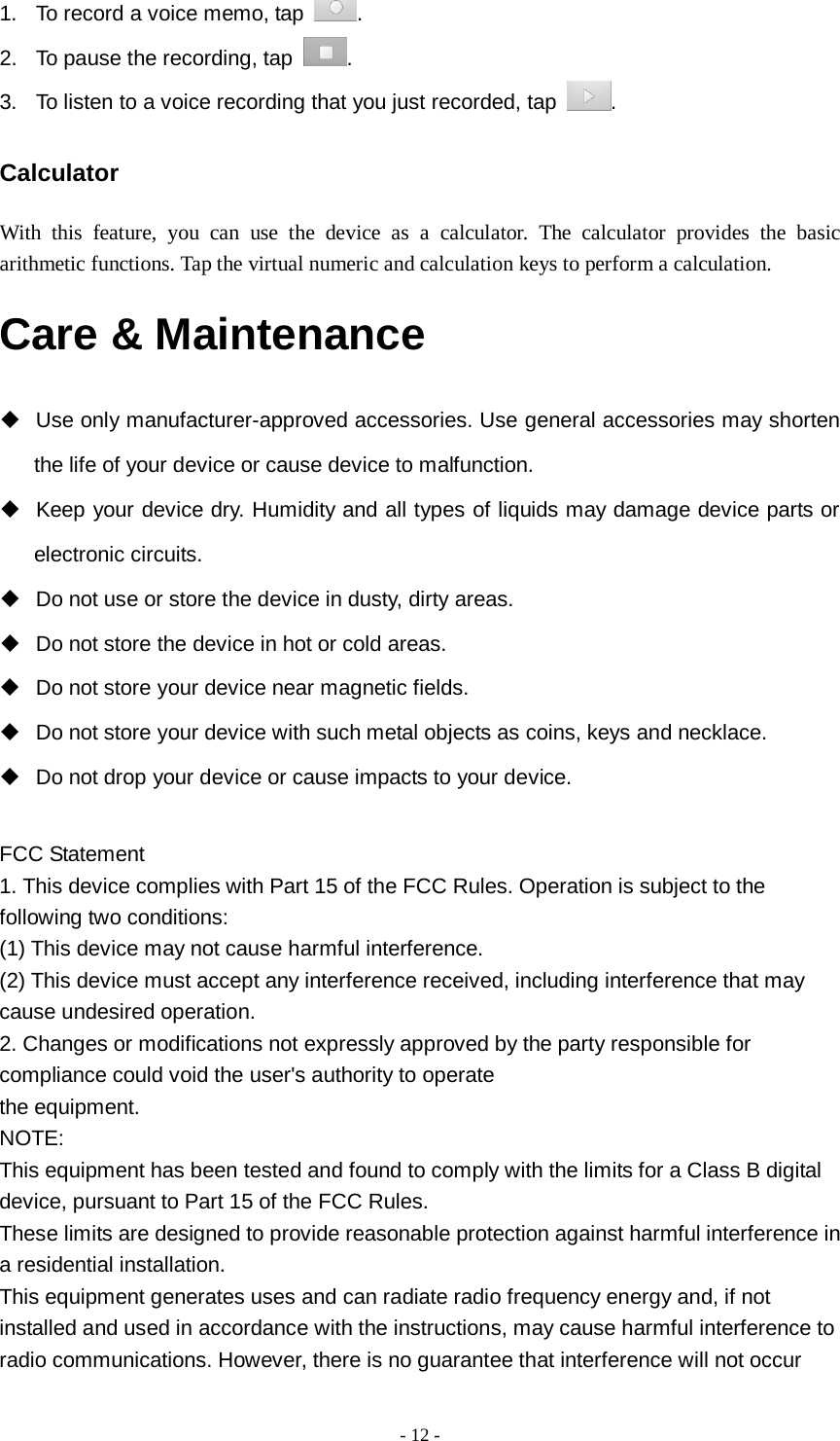   - 12 -  1. To record a voice memo, tap  . 2. To pause the recording, tap  . 3. To listen to a voice recording that you just recorded, tap  . Calculator With this feature, you can use the device as a calculator. The calculator provides the basic arithmetic functions. Tap the virtual numeric and calculation keys to perform a calculation. Care &amp; Maintenance  Use only manufacturer-approved accessories. Use general accessories may shorten the life of your device or cause device to malfunction.    Keep your device dry. Humidity and all types of liquids may damage device parts or electronic circuits.  Do not use or store the device in dusty, dirty areas.  Do not store the device in hot or cold areas.  Do not store your device near magnetic fields.  Do not store your device with such metal objects as coins, keys and necklace.  Do not drop your device or cause impacts to your device.  FCC Statement 1. This device complies with Part 15 of the FCC Rules. Operation is subject to the following two conditions: (1) This device may not cause harmful interference. (2) This device must accept any interference received, including interference that may cause undesired operation. 2. Changes or modifications not expressly approved by the party responsible for compliance could void the user&apos;s authority to operate the equipment. NOTE: This equipment has been tested and found to comply with the limits for a Class B digital device, pursuant to Part 15 of the FCC Rules. These limits are designed to provide reasonable protection against harmful interference in a residential installation. This equipment generates uses and can radiate radio frequency energy and, if not installed and used in accordance with the instructions, may cause harmful interference to radio communications. However, there is no guarantee that interference will not occur 