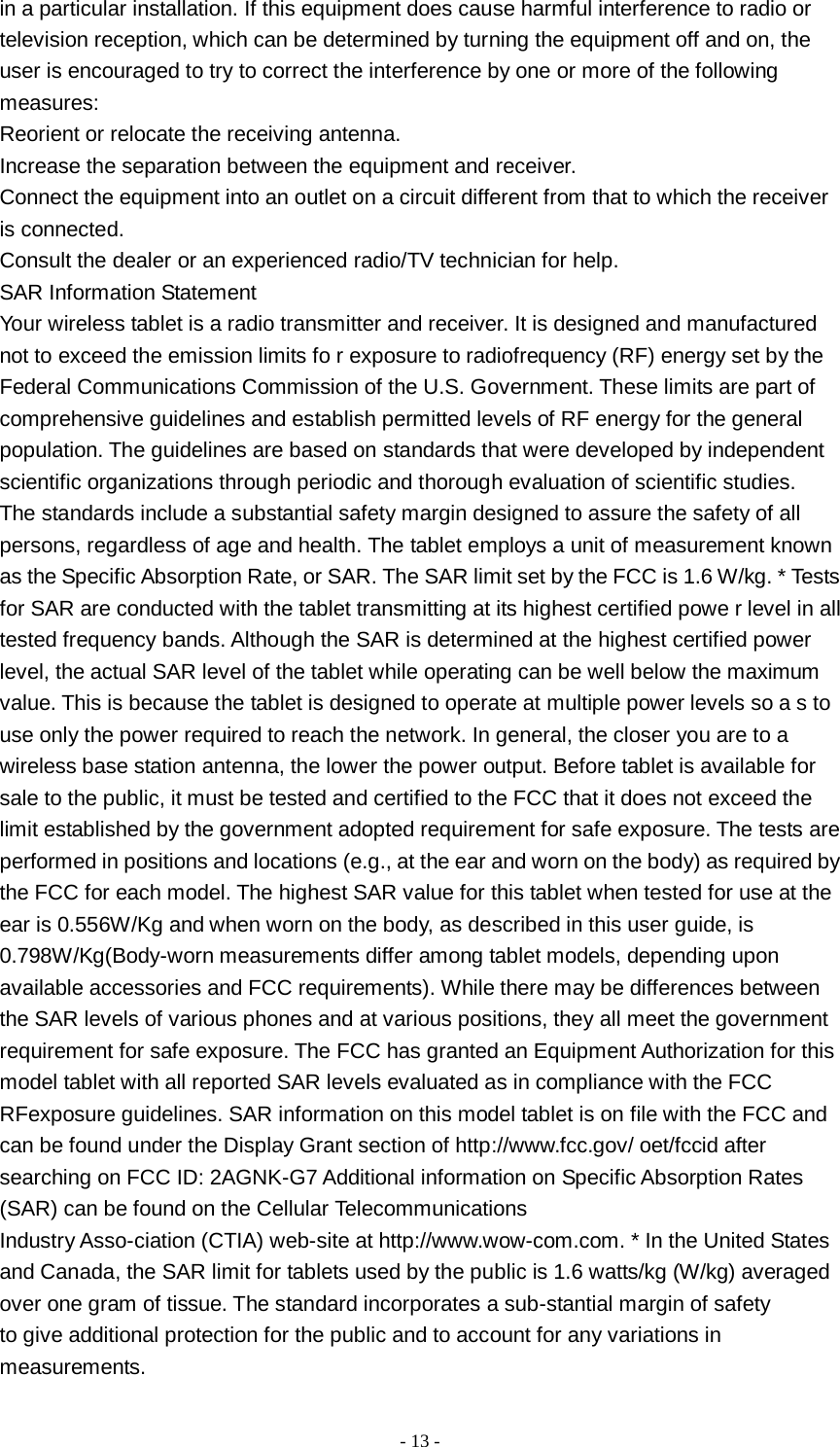   - 13 -  in a particular installation. If this equipment does cause harmful interference to radio or television reception, which can be determined by turning the equipment off and on, the user is encouraged to try to correct the interference by one or more of the following measures: Reorient or relocate the receiving antenna. Increase the separation between the equipment and receiver. Connect the equipment into an outlet on a circuit different from that to which the receiver is connected. Consult the dealer or an experienced radio/TV technician for help. SAR Information Statement Your wireless tablet is a radio transmitter and receiver. It is designed and manufactured not to exceed the emission limits fo r exposure to radiofrequency (RF) energy set by the Federal Communications Commission of the U.S. Government. These limits are part of comprehensive guidelines and establish permitted levels of RF energy for the general population. The guidelines are based on standards that were developed by independent scientific organizations through periodic and thorough evaluation of scientific studies. The standards include a substantial safety margin designed to assure the safety of all persons, regardless of age and health. The tablet employs a unit of measurement known as the Specific Absorption Rate, or SAR. The SAR limit set by the FCC is 1.6 W/kg. * Tests for SAR are conducted with the tablet transmitting at its highest certified powe r level in all tested frequency bands. Although the SAR is determined at the highest certified power level, the actual SAR level of the tablet while operating can be well below the maximum value. This is because the tablet is designed to operate at multiple power levels so a s to use only the power required to reach the network. In general, the closer you are to a wireless base station antenna, the lower the power output. Before tablet is available for sale to the public, it must be tested and certified to the FCC that it does not exceed the limit established by the government adopted requirement for safe exposure. The tests are performed in positions and locations (e.g., at the ear and worn on the body) as required by the FCC for each model. The highest SAR value for this tablet when tested for use at the ear is 0.556W/Kg and when worn on the body, as described in this user guide, is 0.798W/Kg(Body-worn measurements differ among tablet models, depending upon available accessories and FCC requirements). While there may be differences between the SAR levels of various phones and at various positions, they all meet the government requirement for safe exposure. The FCC has granted an Equipment Authorization for this model tablet with all reported SAR levels evaluated as in compliance with the FCC RFexposure guidelines. SAR information on this model tablet is on file with the FCC and can be found under the Display Grant section of http://www.fcc.gov/ oet/fccid after searching on FCC ID: 2AGNK-G7 Additional information on Specific Absorption Rates (SAR) can be found on the Cellular Telecommunications Industry Asso-ciation (CTIA) web-site at http://www.wow-com.com. * In the United States and Canada, the SAR limit for tablets used by the public is 1.6 watts/kg (W/kg) averaged over one gram of tissue. The standard incorporates a sub-stantial margin of safety to give additional protection for the public and to account for any variations in measurements. 