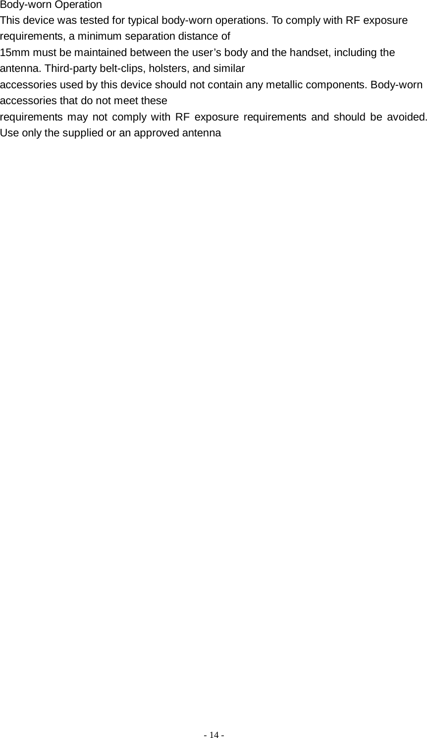   - 14 -  Body-worn Operation This device was tested for typical body-worn operations. To comply with RF exposure requirements, a minimum separation distance of 15mm must be maintained between the user’s body and the handset, including the antenna. Third-party belt-clips, holsters, and similar accessories used by this device should not contain any metallic components. Body-worn accessories that do not meet these requirements may not comply with RF exposure requirements and should be avoided. Use only the supplied or an approved antenna  