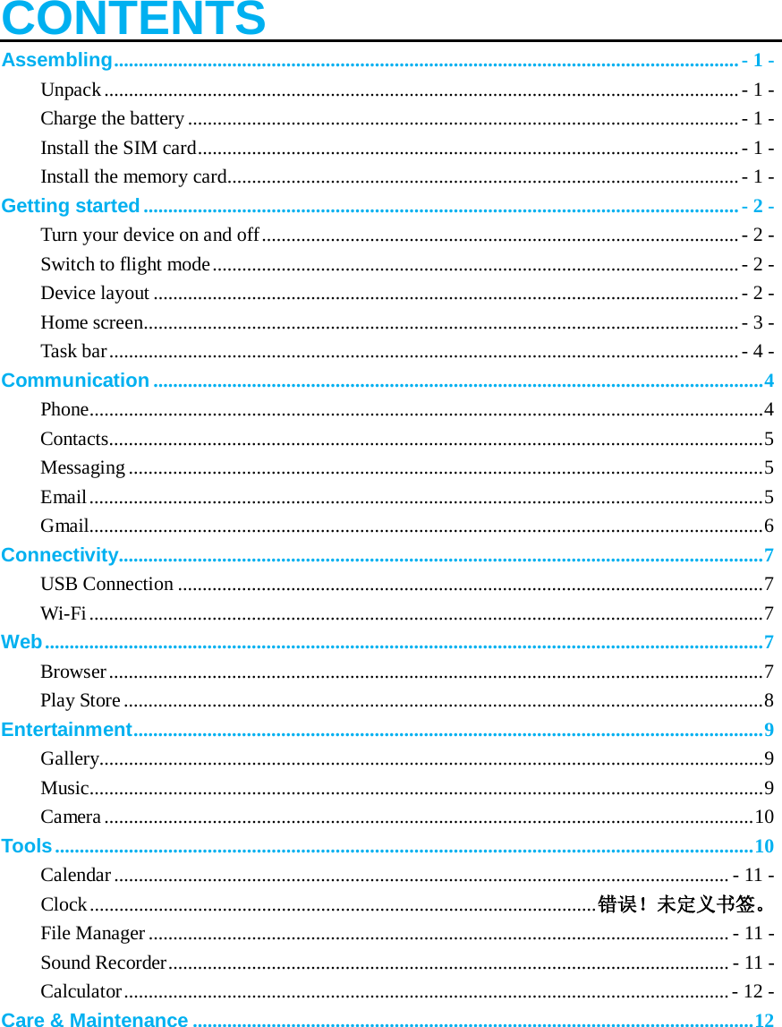    CONTENTS Assembling ............................................................................................................................... - 1 - Unpack ................................................................................................................................. - 1 - Charge the battery ................................................................................................................ - 1 - Install the SIM card .............................................................................................................. - 1 - Install the memory card........................................................................................................ - 1 - Getting started ......................................................................................................................... - 2 - Turn your device on and off ................................................................................................. - 2 - Switch to flight mode ........................................................................................................... - 2 - Device layout ....................................................................................................................... - 2 - Home screen......................................................................................................................... - 3 - Task bar ................................................................................................................................ - 4 - Communication ............................................................................................................................ 4 Phone......................................................................................................................................... 4 Contacts..................................................................................................................................... 5 Messaging ................................................................................................................................. 5 Email ......................................................................................................................................... 5 Gmail......................................................................................................................................... 6 Connectivity................................................................................................................................... 7 USB Connection ....................................................................................................................... 7 Wi-Fi ......................................................................................................................................... 7 Web .................................................................................................................................................. 7 Browser ..................................................................................................................................... 7 Play Store .................................................................................................................................. 8 Entertainment ................................................................................................................................ 9 Gallery....................................................................................................................................... 9 Music......................................................................................................................................... 9 Camera .................................................................................................................................... 10 Tools .............................................................................................................................................. 10 Calendar ............................................................................................................................. - 11 - Clock ....................................................................................................... 错误！未定义书签。 File Manager ...................................................................................................................... - 11 - Sound Recorder .................................................................................................................. - 11 - Calculator ........................................................................................................................... - 12 - Care &amp; Maintenance .................................................................................................................. 12     