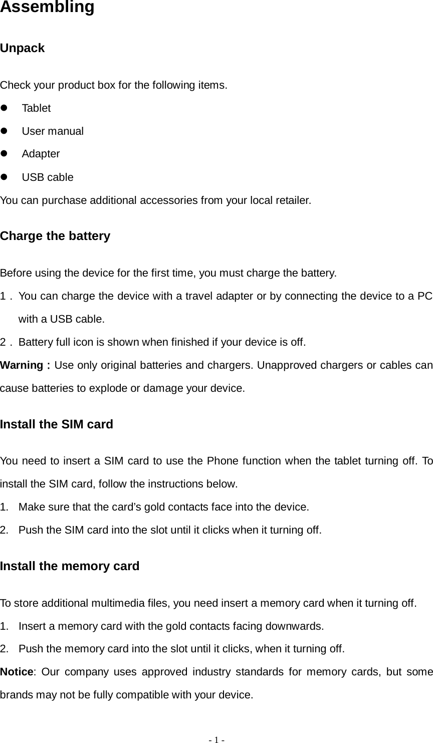   - 1 -  Assembling Unpack Check your product box for the following items.  Tablet                                 User manual                           Adapter                                USB cable You can purchase additional accessories from your local retailer. Charge the battery Before using the device for the first time, you must charge the battery. 1． You can charge the device with a travel adapter or by connecting the device to a PC with a USB cable. 2． Battery full icon is shown when finished if your device is off.   Warning：Use only original batteries and chargers. Unapproved chargers or cables can cause batteries to explode or damage your device.   Install the SIM card You need to insert a SIM card to use the Phone function when the tablet turning off. To install the SIM card, follow the instructions below. 1. Make sure that the card’s gold contacts face into the device. 2. Push the SIM card into the slot until it clicks when it turning off. Install the memory card To store additional multimedia files, you need insert a memory card when it turning off. 1. Insert a memory card with the gold contacts facing downwards. 2. Push the memory card into the slot until it clicks, when it turning off. Notice: Our company uses approved industry standards for memory cards, but some brands may not be fully compatible with your device. 