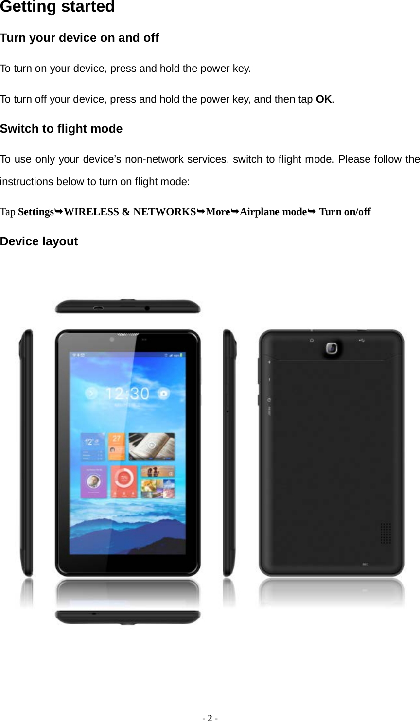   - 2 -  Getting started Turn your device on and off To turn on your device, press and hold the power key. To turn off your device, press and hold the power key, and then tap OK. Switch to flight mode To use only your device’s non-network services, switch to flight mode. Please follow the instructions below to turn on flight mode: Tap SettingsWIRELESS &amp; NETWORKSMoreAirplane mode Turn on/off  Device layout           