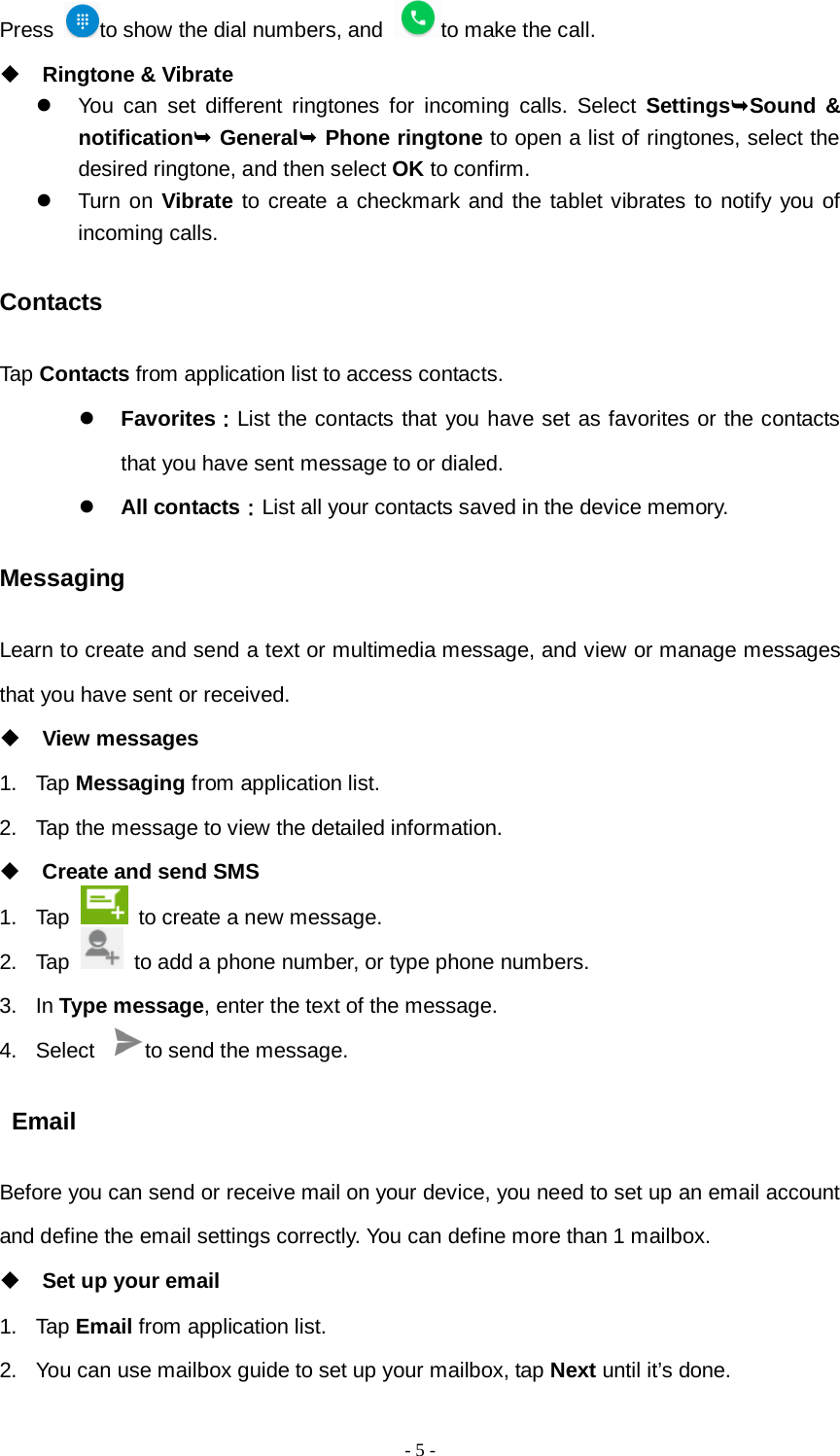   - 5 -  Press  to show the dial numbers, and  to make the call.  Ringtone &amp; Vibrate  You can set different ringtones for incoming calls. Select SettingsSound &amp; notification General Phone ringtone to open a list of ringtones, select the desired ringtone, and then select OK to confirm.  Turn on Vibrate to create a checkmark and the tablet vibrates to notify you of incoming calls. Contacts Tap Contacts from application list to access contacts.  Favorites：List the contacts that you have set as favorites or the contacts that you have sent message to or dialed.  All contacts：List all your contacts saved in the device memory. Messaging Learn to create and send a text or multimedia message, and view or manage messages that you have sent or received.  View messages 1. Tap Messaging from application list. 2. Tap the message to view the detailed information.  Create and send SMS 1. Tap   to create a new message. 2. Tap   to add a phone number, or type phone numbers. 3. In Type message, enter the text of the message. 4. Select  to send the message.  Email Before you can send or receive mail on your device, you need to set up an email account and define the email settings correctly. You can define more than 1 mailbox.  Set up your email 1.  Tap Email from application list. 2. You can use mailbox guide to set up your mailbox, tap Next until it’s done. 