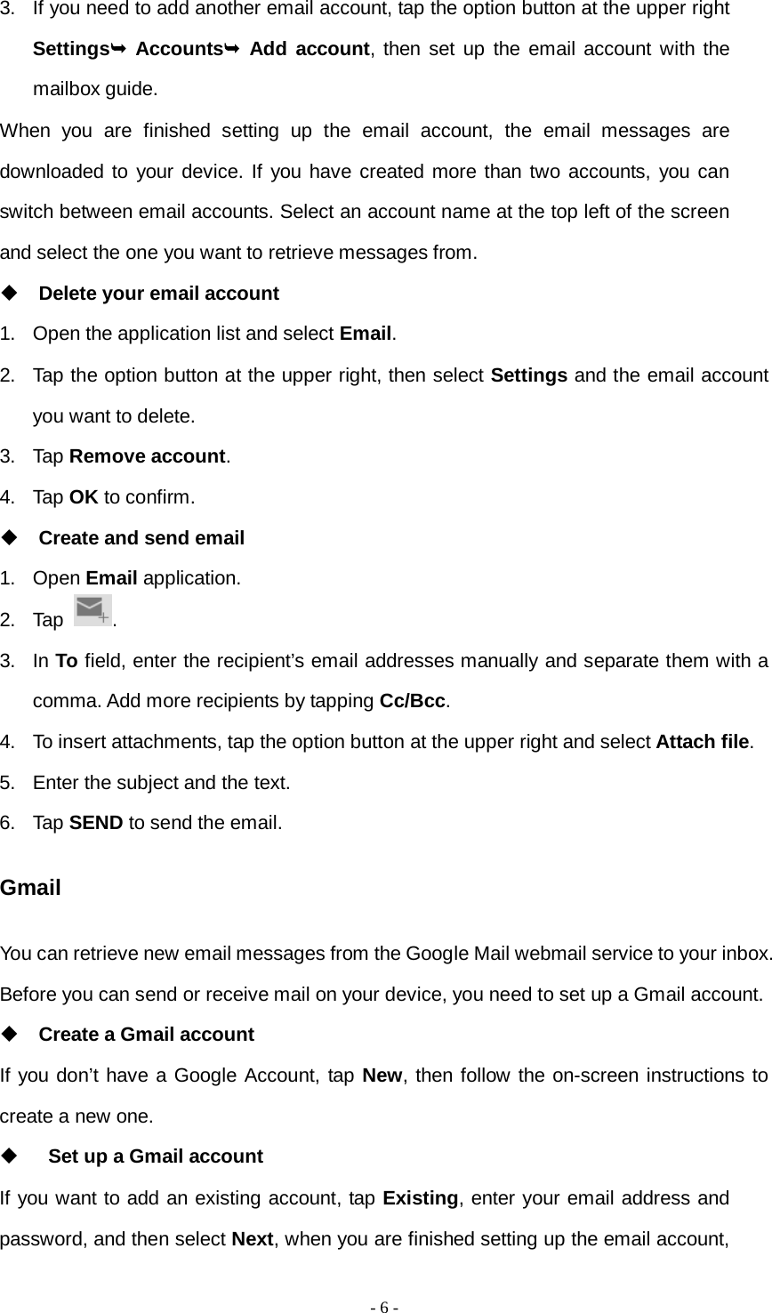   - 6 -  3. If you need to add another email account, tap the option button at the upper right Settings Accounts Add account, then set up the email account with the mailbox guide. When you are finished setting up the email account, the email messages are downloaded to your device. If you have created more than two accounts, you can switch between email accounts. Select an account name at the top left of the screen and select the one you want to retrieve messages from.  Delete your email account 1. Open the application list and select Email. 2. Tap the option button at the upper right, then select Settings and the email account you want to delete. 3. Tap Remove account. 4. Tap OK to confirm.  Create and send email 1. Open Email application. 2. Tap  . 3. In To field, enter the recipient’s email addresses manually and separate them with a comma. Add more recipients by tapping Cc/Bcc. 4. To insert attachments, tap the option button at the upper right and select Attach file. 5. Enter the subject and the text. 6. Tap SEND to send the email. Gmail You can retrieve new email messages from the Google Mail webmail service to your inbox. Before you can send or receive mail on your device, you need to set up a Gmail account.  Create a Gmail account If you don’t have a Google Account, tap New, then follow the on-screen instructions to create a new one.   Set up a Gmail account If you want to add an existing account, tap Existing, enter your email address and password, and then select Next, when you are finished setting up the email account, 